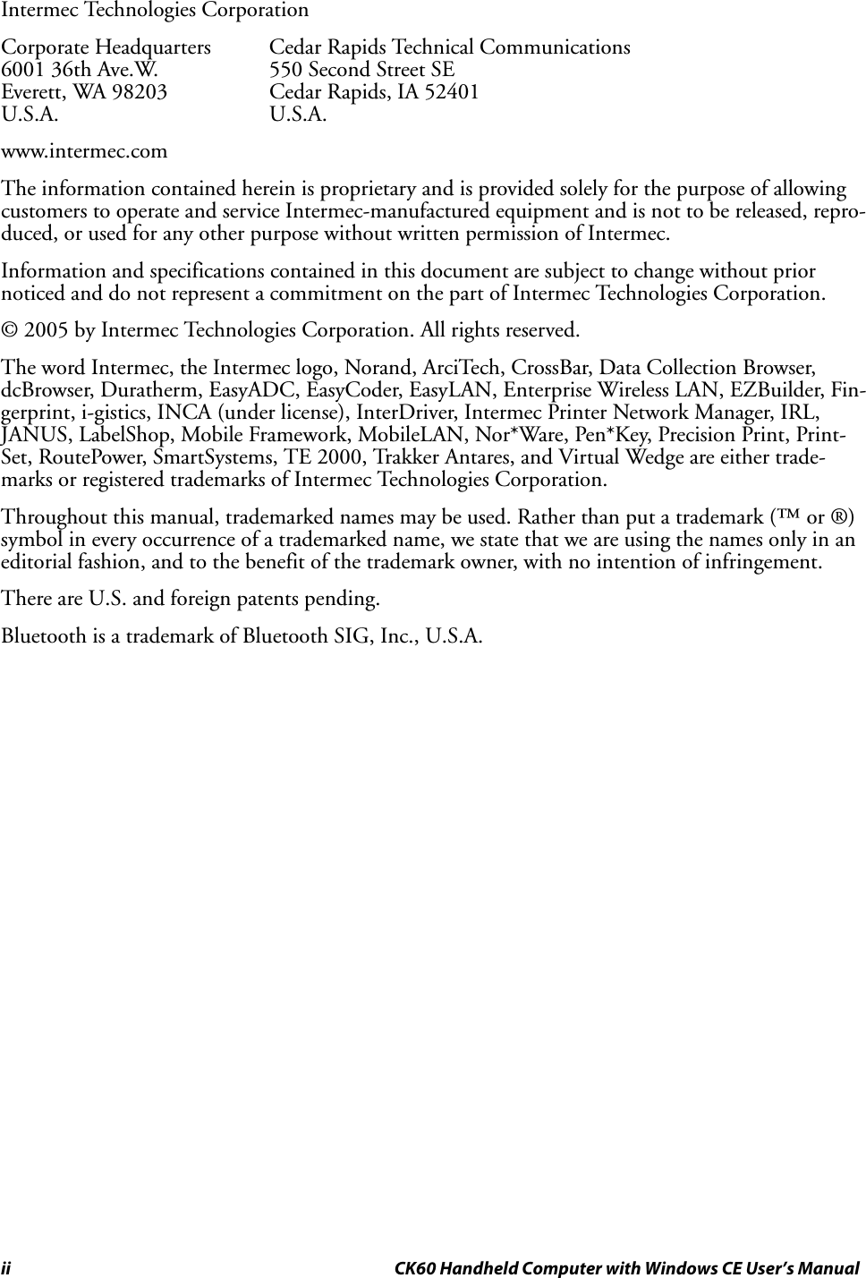 ii CK60 Handheld Computer with Windows CE User’s ManualIntermec Technologies CorporationCorporate Headquarters Cedar Rapids Technical Communications6001 36th Ave.W.  550 Second Street SEEverett, WA 98203 Cedar Rapids, IA 52401U.S.A. U.S.A.www.intermec.comThe information contained herein is proprietary and is provided solely for the purpose of allowing customers to operate and service Intermec-manufactured equipment and is not to be released, repro-duced, or used for any other purpose without written permission of Intermec.Information and specifications contained in this document are subject to change without prior noticed and do not represent a commitment on the part of Intermec Technologies Corporation.© 2005 by Intermec Technologies Corporation. All rights reserved.The word Intermec, the Intermec logo, Norand, ArciTech, CrossBar, Data Collection Browser, dcBrowser, Duratherm, EasyADC, EasyCoder, EasyLAN, Enterprise Wireless LAN, EZBuilder, Fin-gerprint, i-gistics, INCA (under license), InterDriver, Intermec Printer Network Manager, IRL, JANUS, LabelShop, Mobile Framework, MobileLAN, Nor*Ware, Pen*Key, Precision Print, Print-Set, RoutePower, SmartSystems, TE 2000, Trakker Antares, and Virtual Wedge are either trade-marks or registered trademarks of Intermec Technologies Corporation.Throughout this manual, trademarked names may be used. Rather than put a trademark (™ or ®) symbol in every occurrence of a trademarked name, we state that we are using the names only in an editorial fashion, and to the benefit of the trademark owner, with no intention of infringement.There are U.S. and foreign patents pending.Bluetooth is a trademark of Bluetooth SIG, Inc., U.S.A.