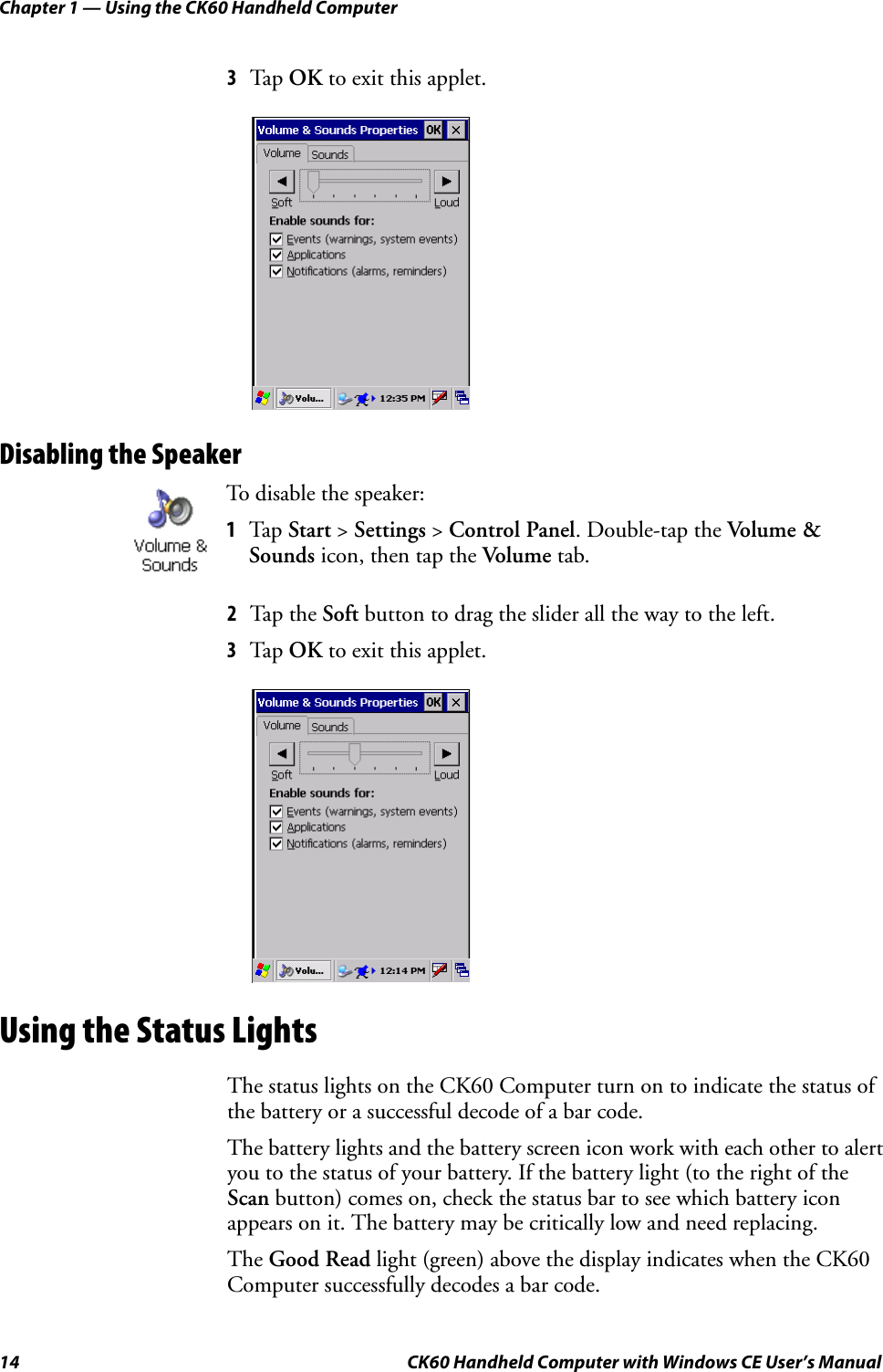 Chapter 1 — Using the CK60 Handheld Computer14 CK60 Handheld Computer with Windows CE User’s Manual3Tap OK to exit this applet.Disabling the Speaker2Tap the Soft button to drag the slider all the way to the left.3Tap OK to exit this applet.Using the Status LightsThe status lights on the CK60 Computer turn on to indicate the status of the battery or a successful decode of a bar code.The battery lights and the battery screen icon work with each other to alert you to the status of your battery. If the battery light (to the right of the Scan button) comes on, check the status bar to see which battery icon appears on it. The battery may be critically low and need replacing.The Good Read light (green) above the display indicates when the CK60 Computer successfully decodes a bar code.To disable the speaker:1Tap Start &gt; Settings &gt; Control Panel. Double-tap the Volume &amp; Sounds icon, then tap the Volume tab.