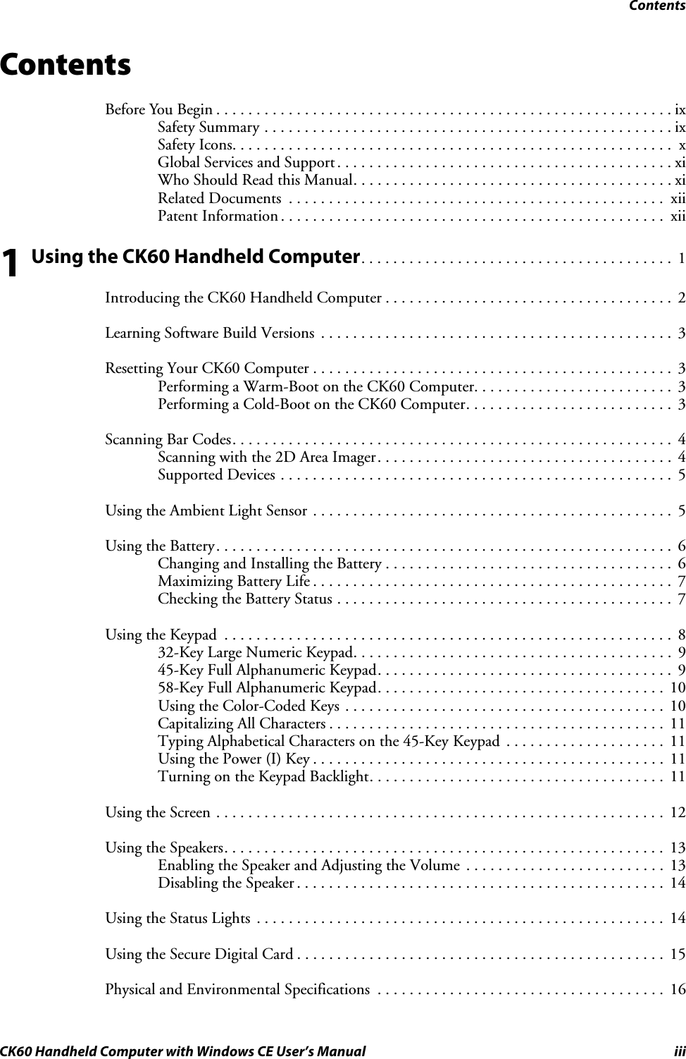 ContentsCK60 Handheld Computer with Windows CE User’s Manual iiiContentsBefore You Begin . . . . . . . . . . . . . . . . . . . . . . . . . . . . . . . . . . . . . . . . . . . . . . . . . . . . . . . . .ixSafety Summary . . . . . . . . . . . . . . . . . . . . . . . . . . . . . . . . . . . . . . . . . . . . . . . . . . . ixSafety Icons. . . . . . . . . . . . . . . . . . . . . . . . . . . . . . . . . . . . . . . . . . . . . . . . . . . . . . .  xGlobal Services and Support. . . . . . . . . . . . . . . . . . . . . . . . . . . . . . . . . . . . . . . . . . xiWho Should Read this Manual. . . . . . . . . . . . . . . . . . . . . . . . . . . . . . . . . . . . . . . . xiRelated Documents  . . . . . . . . . . . . . . . . . . . . . . . . . . . . . . . . . . . . . . . . . . . . . . .  xiiPatent Information . . . . . . . . . . . . . . . . . . . . . . . . . . . . . . . . . . . . . . . . . . . . . . . .  xii1 Using the CK60 Handheld Computer. . . . . . . . . . . . . . . . . . . . . . . . . . . . . . . . . . . . . . .  1Introducing the CK60 Handheld Computer . . . . . . . . . . . . . . . . . . . . . . . . . . . . . . . . . . . .  2Learning Software Build Versions  . . . . . . . . . . . . . . . . . . . . . . . . . . . . . . . . . . . . . . . . . . . .  3Resetting Your CK60 Computer . . . . . . . . . . . . . . . . . . . . . . . . . . . . . . . . . . . . . . . . . . . . .  3Performing a Warm-Boot on the CK60 Computer. . . . . . . . . . . . . . . . . . . . . . . . .  3Performing a Cold-Boot on the CK60 Computer. . . . . . . . . . . . . . . . . . . . . . . . . .  3Scanning Bar Codes. . . . . . . . . . . . . . . . . . . . . . . . . . . . . . . . . . . . . . . . . . . . . . . . . . . . . . . 4Scanning with the 2D Area Imager. . . . . . . . . . . . . . . . . . . . . . . . . . . . . . . . . . . . .  4Supported Devices . . . . . . . . . . . . . . . . . . . . . . . . . . . . . . . . . . . . . . . . . . . . . . . . .  5Using the Ambient Light Sensor . . . . . . . . . . . . . . . . . . . . . . . . . . . . . . . . . . . . . . . . . . . . .  5Using the Battery. . . . . . . . . . . . . . . . . . . . . . . . . . . . . . . . . . . . . . . . . . . . . . . . . . . . . . . . .  6Changing and Installing the Battery . . . . . . . . . . . . . . . . . . . . . . . . . . . . . . . . . . . .  6Maximizing Battery Life . . . . . . . . . . . . . . . . . . . . . . . . . . . . . . . . . . . . . . . . . . . . .  7Checking the Battery Status . . . . . . . . . . . . . . . . . . . . . . . . . . . . . . . . . . . . . . . . . .  7Using the Keypad  . . . . . . . . . . . . . . . . . . . . . . . . . . . . . . . . . . . . . . . . . . . . . . . . . . . . . . . . 832-Key Large Numeric Keypad. . . . . . . . . . . . . . . . . . . . . . . . . . . . . . . . . . . . . . . .  945-Key Full Alphanumeric Keypad. . . . . . . . . . . . . . . . . . . . . . . . . . . . . . . . . . . . .  958-Key Full Alphanumeric Keypad. . . . . . . . . . . . . . . . . . . . . . . . . . . . . . . . . . . .  10Using the Color-Coded Keys . . . . . . . . . . . . . . . . . . . . . . . . . . . . . . . . . . . . . . . .  10Capitalizing All Characters . . . . . . . . . . . . . . . . . . . . . . . . . . . . . . . . . . . . . . . . . .  11Typing Alphabetical Characters on the 45-Key Keypad  . . . . . . . . . . . . . . . . . . . .  11Using the Power (I) Key . . . . . . . . . . . . . . . . . . . . . . . . . . . . . . . . . . . . . . . . . . . .  11Turning on the Keypad Backlight. . . . . . . . . . . . . . . . . . . . . . . . . . . . . . . . . . . . .  11Using the Screen . . . . . . . . . . . . . . . . . . . . . . . . . . . . . . . . . . . . . . . . . . . . . . . . . . . . . . . . 12Using the Speakers. . . . . . . . . . . . . . . . . . . . . . . . . . . . . . . . . . . . . . . . . . . . . . . . . . . . . . . 13Enabling the Speaker and Adjusting the Volume  . . . . . . . . . . . . . . . . . . . . . . . . .  13Disabling the Speaker . . . . . . . . . . . . . . . . . . . . . . . . . . . . . . . . . . . . . . . . . . . . . .  14Using the Status Lights  . . . . . . . . . . . . . . . . . . . . . . . . . . . . . . . . . . . . . . . . . . . . . . . . . . .  14Using the Secure Digital Card . . . . . . . . . . . . . . . . . . . . . . . . . . . . . . . . . . . . . . . . . . . . . .  15Physical and Environmental Specifications  . . . . . . . . . . . . . . . . . . . . . . . . . . . . . . . . . . . .  16