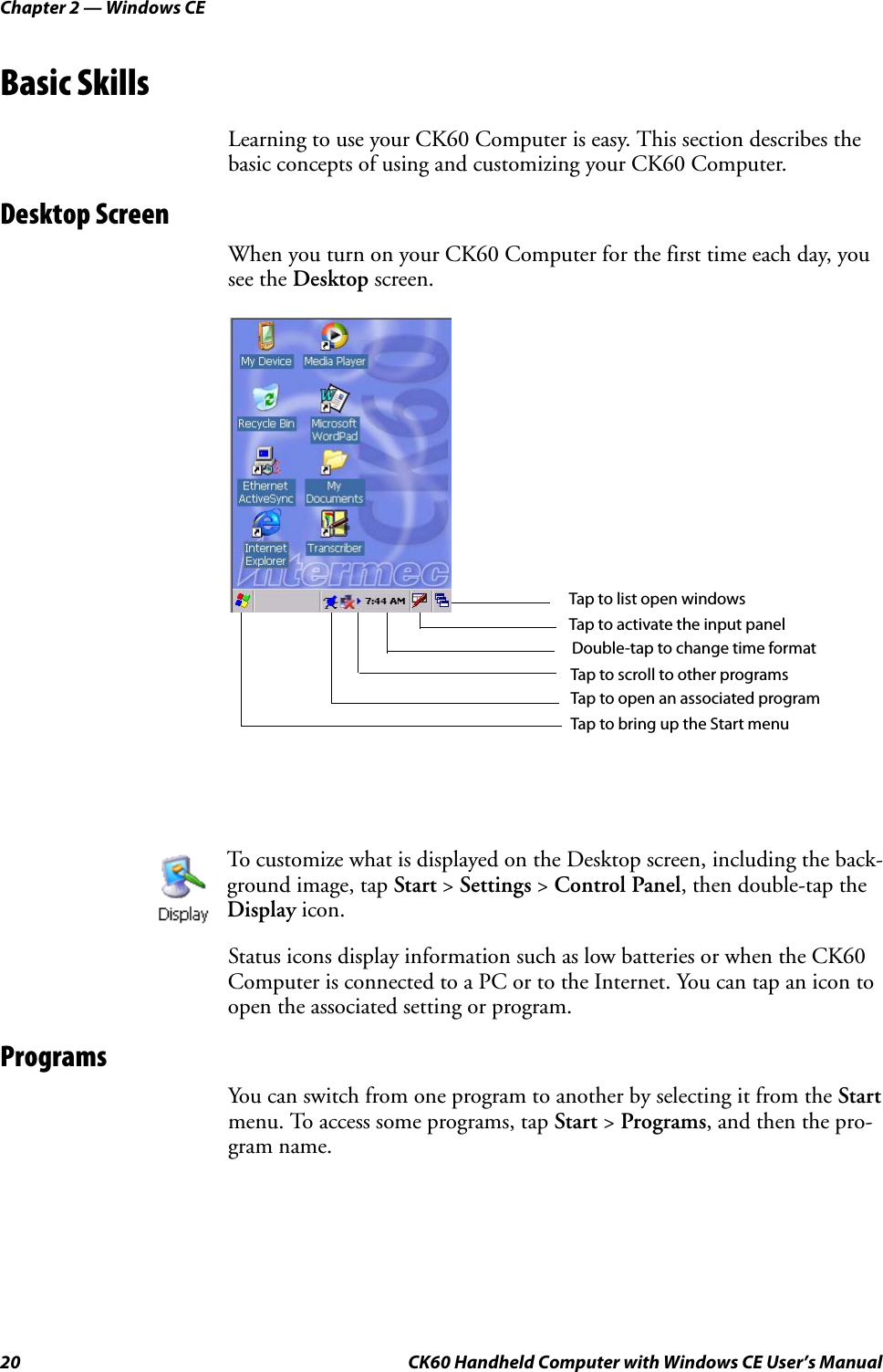 Chapter 2 — Windows CE20 CK60 Handheld Computer with Windows CE User’s ManualBasic SkillsLearning to use your CK60 Computer is easy. This section describes the basic concepts of using and customizing your CK60 Computer.Desktop ScreenWhen you turn on your CK60 Computer for the first time each day, you see the Desktop screen.Status icons display information such as low batteries or when the CK60 Computer is connected to a PC or to the Internet. You can tap an icon to open the associated setting or program.ProgramsYou can switch from one program to another by selecting it from the Start menu. To access some programs, tap Start &gt; Programs, and then the pro-gram name.To customize what is displayed on the Desktop screen, including the back-ground image, tap Start &gt; Settings &gt; Control Panel, then double-tap the Display icon.Tap to list open windowsTap to activate the input panelDouble-tap to change time formatTap to scroll to other programsTap to open an associated programTap to bring up the Start menu