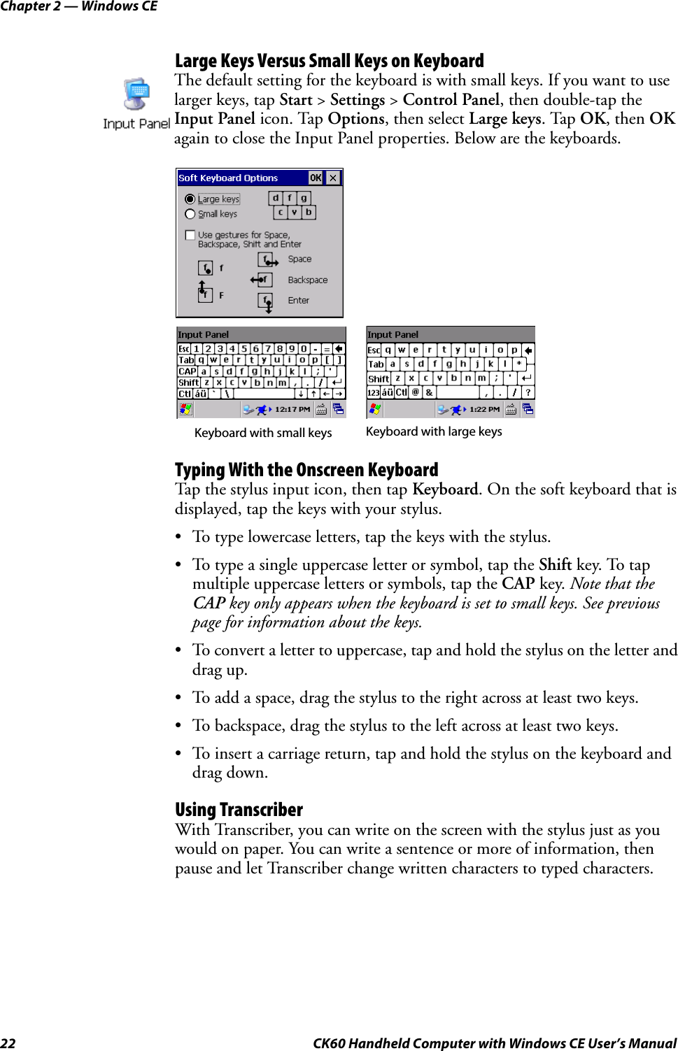Chapter 2 — Windows CE22 CK60 Handheld Computer with Windows CE User’s ManualLarge Keys Versus Small Keys on KeyboardTyping With the Onscreen KeyboardTap the stylus input icon, then tap Keyboard. On the soft keyboard that is displayed, tap the keys with your stylus.• To type lowercase letters, tap the keys with the stylus.• To type a single uppercase letter or symbol, tap the Shift key. To tap multiple uppercase letters or symbols, tap the CAP key. Note that the CAP key only appears when the keyboard is set to small keys. See previous page for information about the keys.• To convert a letter to uppercase, tap and hold the stylus on the letter and drag up.• To add a space, drag the stylus to the right across at least two keys.• To backspace, drag the stylus to the left across at least two keys.• To insert a carriage return, tap and hold the stylus on the keyboard and drag down.Using TranscriberWith Transcriber, you can write on the screen with the stylus just as you would on paper. You can write a sentence or more of information, then pause and let Transcriber change written characters to typed characters.The default setting for the keyboard is with small keys. If you want to use larger keys, tap Start &gt; Settings &gt; Control Panel, then double-tap the Input Panel icon. Tap Options, then select Large keys. Tap OK, then OK again to close the Input Panel properties. Below are the keyboards.Keyboard with small keys Keyboard with large keys