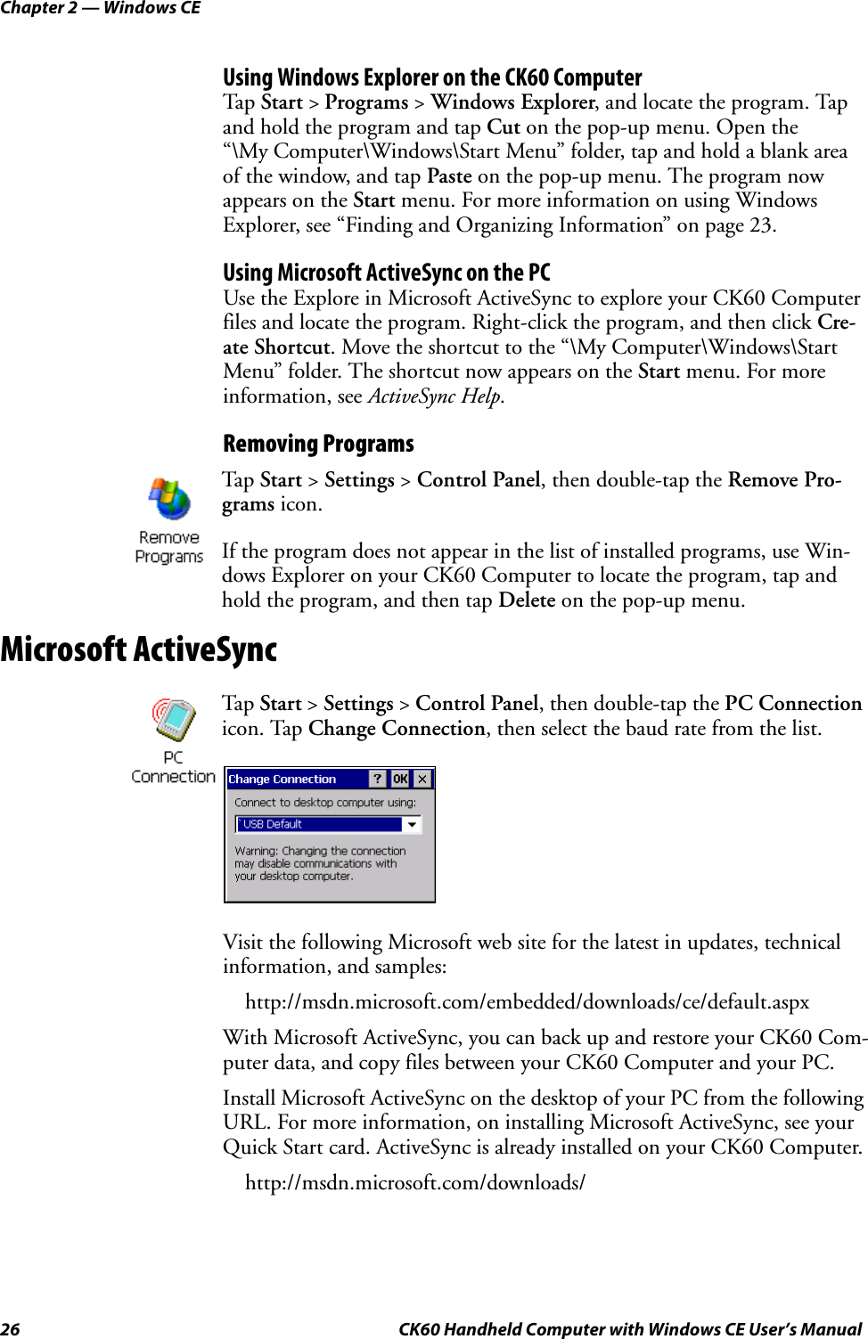 Chapter 2 — Windows CE26 CK60 Handheld Computer with Windows CE User’s ManualUsing Windows Explorer on the CK60 ComputerTap Start &gt; Programs &gt; Windows Explorer, and locate the program. Tap and hold the program and tap Cut on the pop-up menu. Open the “\My Computer\Windows\Start Menu” folder, tap and hold a blank area of the window, and tap Paste on the pop-up menu. The program now appears on the Start menu. For more information on using Windows Explorer, see “Finding and Organizing Information” on page 23.Using Microsoft ActiveSync on the PCUse the Explore in Microsoft ActiveSync to explore your CK60 Computer files and locate the program. Right-click the program, and then click Cre-ate Shortcut. Move the shortcut to the “\My Computer\Windows\Start Menu” folder. The shortcut now appears on the Start menu. For more information, see ActiveSync Help.Removing ProgramsMicrosoft ActiveSyncVisit the following Microsoft web site for the latest in updates, technical information, and samples:http://msdn.microsoft.com/embedded/downloads/ce/default.aspxWith Microsoft ActiveSync, you can back up and restore your CK60 Com-puter data, and copy files between your CK60 Computer and your PC. Install Microsoft ActiveSync on the desktop of your PC from the following URL. For more information, on installing Microsoft ActiveSync, see your Quick Start card. ActiveSync is already installed on your CK60 Computer.http://msdn.microsoft.com/downloads/Tap Start &gt; Settings &gt; Control Panel, then double-tap the Remove Pro-grams icon.If the program does not appear in the list of installed programs, use Win-dows Explorer on your CK60 Computer to locate the program, tap and hold the program, and then tap Delete on the pop-up menu.Tap Start &gt; Settings &gt; Control Panel, then double-tap the PC Connection icon. Tap Change Connection, then select the baud rate from the list.