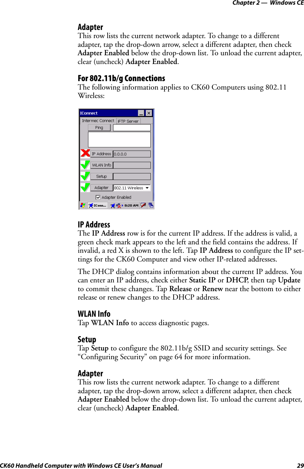 Chapter 2 —  Windows CECK60 Handheld Computer with Windows CE User’s Manual 29AdapterThis row lists the current network adapter. To change to a different adapter, tap the drop-down arrow, select a different adapter, then check Adapter Enabled below the drop-down list. To unload the current adapter, clear (uncheck) Adapter Enabled.For 802.11b/g ConnectionsThe following information applies to CK60 Computers using 802.11 Wireless:IP AddressThe IP Address row is for the current IP address. If the address is valid, a green check mark appears to the left and the field contains the address. If invalid, a red X is shown to the left. Tap IP Address to configure the IP set-tings for the CK60 Computer and view other IP-related addresses.The DHCP dialog contains information about the current IP address. You can enter an IP address, check either Static IP or DHCP, then tap Update to commit these changes. Tap Release or Renew near the bottom to either release or renew changes to the DHCP address.WLAN InfoTap WLAN Info to access diagnostic pages.SetupTap Setup to configure the 802.11b/g SSID and security settings. See “Configuring Security” on page 64 for more information.AdapterThis row lists the current network adapter. To change to a different adapter, tap the drop-down arrow, select a different adapter, then check Adapter Enabled below the drop-down list. To unload the current adapter, clear (uncheck) Adapter Enabled.