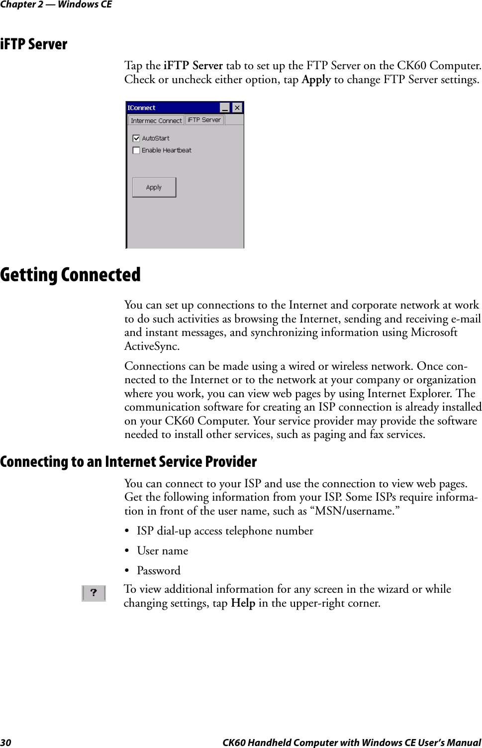 Chapter 2 — Windows CE30 CK60 Handheld Computer with Windows CE User’s ManualiFTP ServerTap the iFTP Server tab to set up the FTP Server on the CK60 Computer. Check or uncheck either option, tap Apply to change FTP Server settings.Getting ConnectedYou can set up connections to the Internet and corporate network at work to do such activities as browsing the Internet, sending and receiving e-mail and instant messages, and synchronizing information using Microsoft ActiveSync.Connections can be made using a wired or wireless network. Once con-nected to the Internet or to the network at your company or organization where you work, you can view web pages by using Internet Explorer. The communication software for creating an ISP connection is already installed on your CK60 Computer. Your service provider may provide the software needed to install other services, such as paging and fax services.Connecting to an Internet Service ProviderYou can connect to your ISP and use the connection to view web pages. Get the following information from your ISP. Some ISPs require informa-tion in front of the user name, such as “MSN/username.”• ISP dial-up access telephone number•User name•PasswordTo view additional information for any screen in the wizard or while changing settings, tap Help in the upper-right corner.