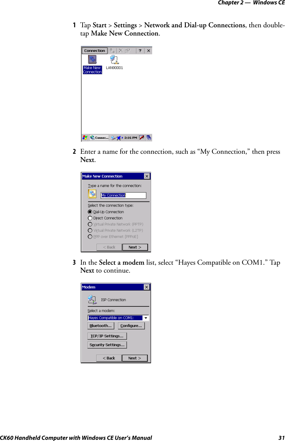 Chapter 2 —  Windows CECK60 Handheld Computer with Windows CE User’s Manual 311Tap Start &gt; Settings &gt; Network and Dial-up Connections, then double-tap Make New Connection.2Enter a name for the connection, such as “My Connection,” then press Next.3In the Select a modem list, select “Hayes Compatible on COM1.” Tap Next to continue.