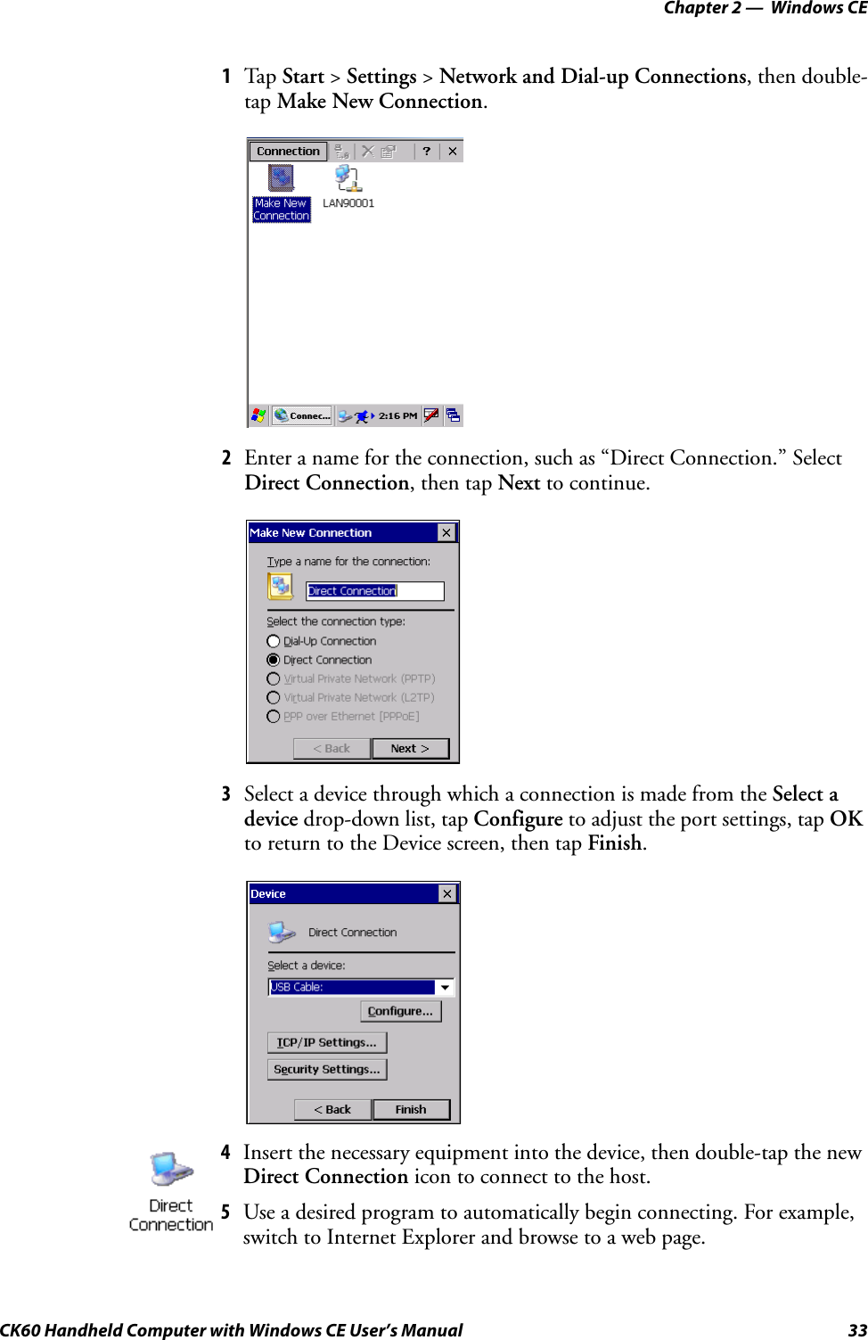 Chapter 2 —  Windows CECK60 Handheld Computer with Windows CE User’s Manual 331Tap Start &gt; Settings &gt; Network and Dial-up Connections, then double-tap Make New Connection.2Enter a name for the connection, such as “Direct Connection.” Select Direct Connection, then tap Next to continue.3Select a device through which a connection is made from the Select a device drop-down list, tap Configure to adjust the port settings, tap OK to return to the Device screen, then tap Finish.4Insert the necessary equipment into the device, then double-tap the new Direct Connection icon to connect to the host.5Use a desired program to automatically begin connecting. For example, switch to Internet Explorer and browse to a web page.