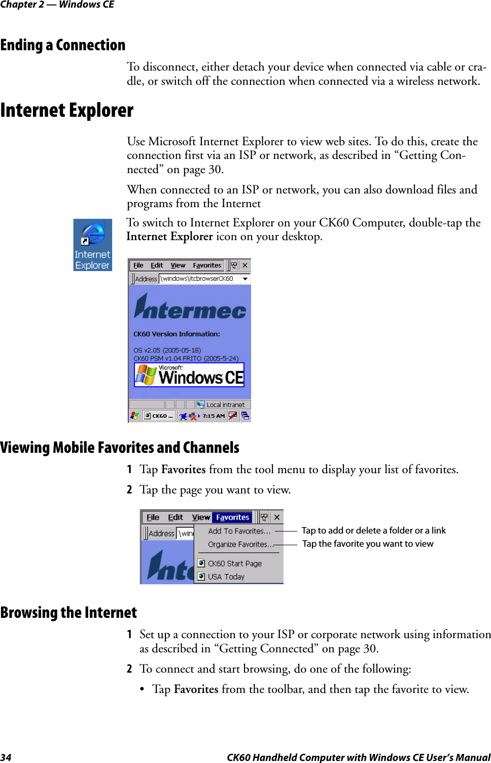 Chapter 2 — Windows CE34 CK60 Handheld Computer with Windows CE User’s ManualEnding a ConnectionTo disconnect, either detach your device when connected via cable or cra-dle, or switch off the connection when connected via a wireless network.Internet ExplorerUse Microsoft Internet Explorer to view web sites. To do this, create the connection first via an ISP or network, as described in “Getting Con-nected” on page 30.When connected to an ISP or network, you can also download files and programs from the InternetViewing Mobile Favorites and Channels1Tap Favorites from the tool menu to display your list of favorites.2Tap the page you want to view.Browsing the Internet1Set up a connection to your ISP or corporate network using information as described in “Getting Connected” on page 30.2To connect and start browsing, do one of the following:•Tap Favorites from the toolbar, and then tap the favorite to view.To switch to Internet Explorer on your CK60 Computer, double-tap the Internet Explorer icon on your desktop.Tap to add or delete a folder or a linkTap the favorite you want to view