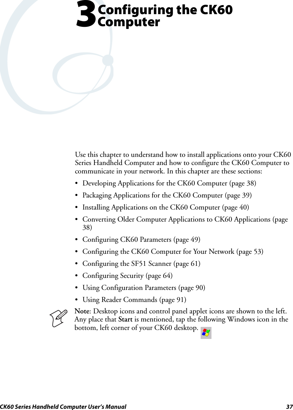 CK60 Series Handheld Computer User’s Manual 373Configuring the CK60 ComputerUse this chapter to understand how to install applications onto your CK60 Series Handheld Computer and how to configure the CK60 Computer to communicate in your network. In this chapter are these sections:• Developing Applications for the CK60 Computer (page 38)• Packaging Applications for the CK60 Computer (page 39)• Installing Applications on the CK60 Computer (page 40)• Converting Older Computer Applications to CK60 Applications (page 38)• Configuring CK60 Parameters (page 49)• Configuring the CK60 Computer for Your Network (page 53)• Configuring the SF51 Scanner (page 61)• Configuring Security (page 64)• Using Configuration Parameters (page 90)• Using Reader Commands (page 91) Note: Desktop icons and control panel applet icons are shown to the left. Any place that Start is mentioned, tap the following Windows icon in the bottom, left corner of your CK60 desktop. 