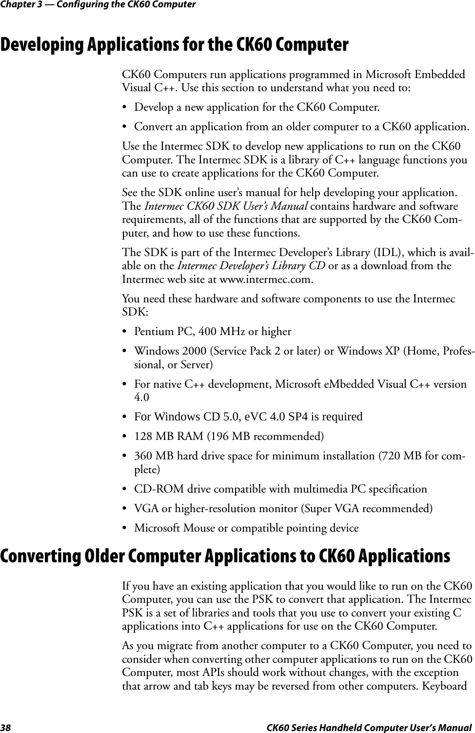 Chapter 3 — Configuring the CK60 Computer38 CK60 Series Handheld Computer User’s ManualDeveloping Applications for the CK60 ComputerCK60 Computers run applications programmed in Microsoft Embedded Visual C++. Use this section to understand what you need to:• Develop a new application for the CK60 Computer.• Convert an application from an older computer to a CK60 application.Use the Intermec SDK to develop new applications to run on the CK60 Computer. The Intermec SDK is a library of C++ language functions you can use to create applications for the CK60 Computer.See the SDK online user’s manual for help developing your application. The Intermec CK60 SDK User’s Manual contains hardware and software requirements, all of the functions that are supported by the CK60 Com-puter, and how to use these functions.The SDK is part of the Intermec Developer’s Library (IDL), which is avail-able on the Intermec Developer’s Library CD or as a download from the Intermec web site at www.intermec.com.You need these hardware and software components to use the Intermec SDK:• Pentium PC, 400 MHz or higher• Windows 2000 (Service Pack 2 or later) or Windows XP (Home, Profes-sional, or Server)• For native C++ development, Microsoft eMbedded Visual C++ version 4.0•For Windows CD 5.0, eVC 4.0 SP4 is required • 128 MB RAM (196 MB recommended)• 360 MB hard drive space for minimum installation (720 MB for com-plete)• CD-ROM drive compatible with multimedia PC specification• VGA or higher-resolution monitor (Super VGA recommended)• Microsoft Mouse or compatible pointing deviceConverting Older Computer Applications to CK60 ApplicationsIf you have an existing application that you would like to run on the CK60 Computer, you can use the PSK to convert that application. The Intermec PSK is a set of libraries and tools that you use to convert your existing C applications into C++ applications for use on the CK60 Computer.As you migrate from another computer to a CK60 Computer, you need to consider when converting other computer applications to run on the CK60 Computer, most APIs should work without changes, with the exception that arrow and tab keys may be reversed from other computers. Keyboard 