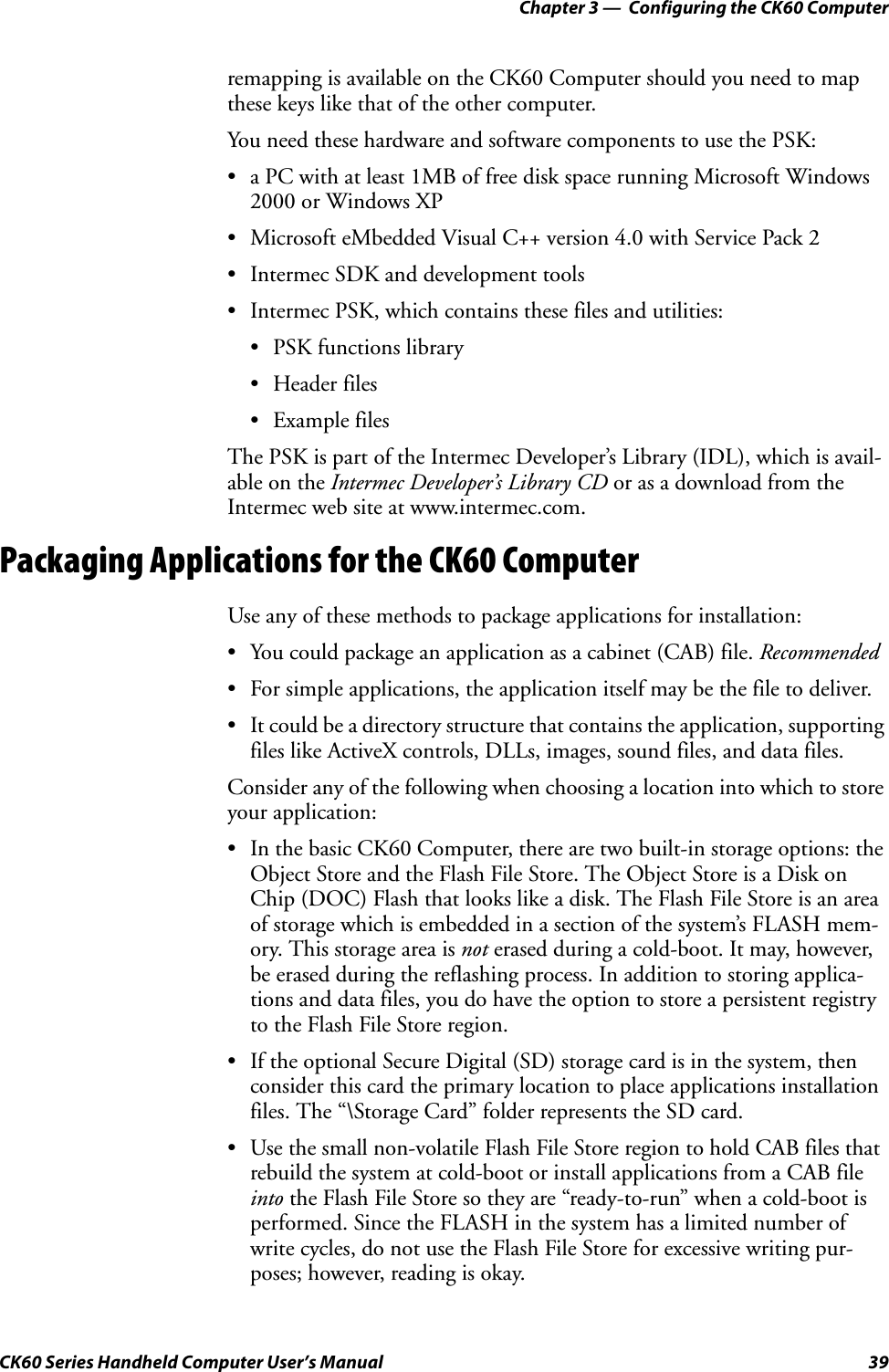 Chapter 3 —  Configuring the CK60 ComputerCK60 Series Handheld Computer User’s Manual 39remapping is available on the CK60 Computer should you need to map these keys like that of the other computer.You need these hardware and software components to use the PSK:• a PC with at least 1MB of free disk space running Microsoft Windows 2000 or Windows XP• Microsoft eMbedded Visual C++ version 4.0 with Service Pack 2• Intermec SDK and development tools• Intermec PSK, which contains these files and utilities:• PSK functions library• Header files• Example filesThe PSK is part of the Intermec Developer’s Library (IDL), which is avail-able on the Intermec Developer’s Library CD or as a download from the Intermec web site at www.intermec.com.Packaging Applications for the CK60 ComputerUse any of these methods to package applications for installation:• You could package an application as a cabinet (CAB) file. Recommended• For simple applications, the application itself may be the file to deliver.• It could be a directory structure that contains the application, supporting files like ActiveX controls, DLLs, images, sound files, and data files.Consider any of the following when choosing a location into which to store your application:• In the basic CK60 Computer, there are two built-in storage options: the Object Store and the Flash File Store. The Object Store is a Disk on Chip (DOC) Flash that looks like a disk. The Flash File Store is an area of storage which is embedded in a section of the system’s FLASH mem-ory. This storage area is not erased during a cold-boot. It may, however, be erased during the reflashing process. In addition to storing applica-tions and data files, you do have the option to store a persistent registry to the Flash File Store region.• If the optional Secure Digital (SD) storage card is in the system, then consider this card the primary location to place applications installation files. The “\Storage Card” folder represents the SD card.• Use the small non-volatile Flash File Store region to hold CAB files that rebuild the system at cold-boot or install applications from a CAB file into the Flash File Store so they are “ready-to-run” when a cold-boot is performed. Since the FLASH in the system has a limited number of write cycles, do not use the Flash File Store for excessive writing pur-poses; however, reading is okay.