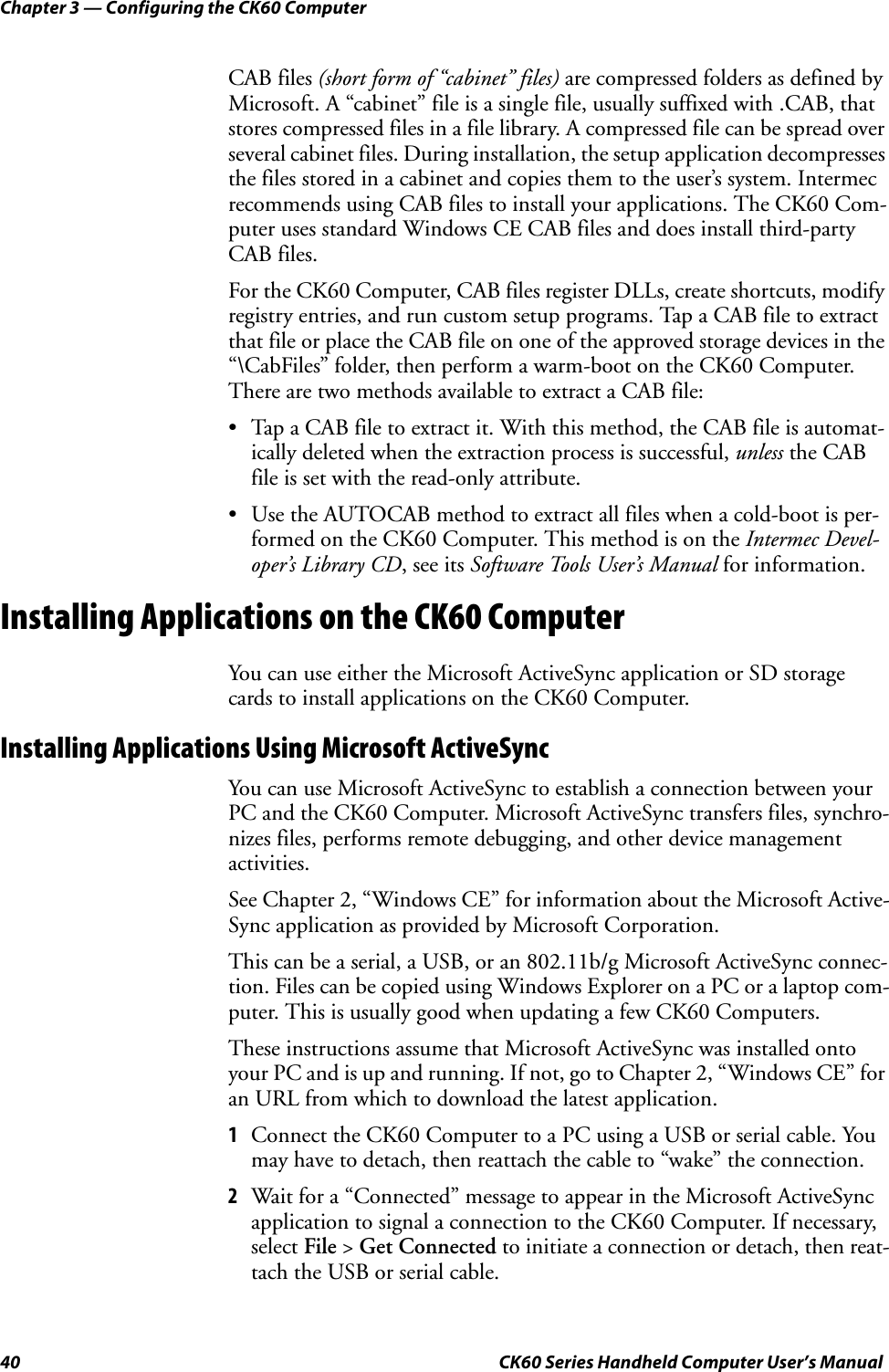 Chapter 3 — Configuring the CK60 Computer40 CK60 Series Handheld Computer User’s ManualCAB files (short form of “cabinet” files) are compressed folders as defined by Microsoft. A “cabinet” file is a single file, usually suffixed with .CAB, that stores compressed files in a file library. A compressed file can be spread over several cabinet files. During installation, the setup application decompresses the files stored in a cabinet and copies them to the user’s system. Intermec recommends using CAB files to install your applications. The CK60 Com-puter uses standard Windows CE CAB files and does install third-party CAB files.For the CK60 Computer, CAB files register DLLs, create shortcuts, modify registry entries, and run custom setup programs. Tap a CAB file to extract that file or place the CAB file on one of the approved storage devices in the “\CabFiles” folder, then perform a warm-boot on the CK60 Computer. There are two methods available to extract a CAB file:• Tap a CAB file to extract it. With this method, the CAB file is automat-ically deleted when the extraction process is successful, unless the CAB file is set with the read-only attribute.• Use the AUTOCAB method to extract all files when a cold-boot is per-formed on the CK60 Computer. This method is on the Intermec Devel-oper’s Library CD, see its Software Tools User’s Manual for information.Installing Applications on the CK60 ComputerYou can use either the Microsoft ActiveSync application or SD storage cards to install applications on the CK60 Computer.Installing Applications Using Microsoft ActiveSyncYou can use Microsoft ActiveSync to establish a connection between your PC and the CK60 Computer. Microsoft ActiveSync transfers files, synchro-nizes files, performs remote debugging, and other device management activities.See Chapter 2, “Windows CE” for information about the Microsoft Active-Sync application as provided by Microsoft Corporation.This can be a serial, a USB, or an 802.11b/g Microsoft ActiveSync connec-tion. Files can be copied using Windows Explorer on a PC or a laptop com-puter. This is usually good when updating a few CK60 Computers.These instructions assume that Microsoft ActiveSync was installed onto your PC and is up and running. If not, go to Chapter 2, “Windows CE” for an URL from which to download the latest application.1Connect the CK60 Computer to a PC using a USB or serial cable. You may have to detach, then reattach the cable to “wake” the connection.2Wait for a “Connected” message to appear in the Microsoft ActiveSync application to signal a connection to the CK60 Computer. If necessary, select File &gt; Get Connected to initiate a connection or detach, then reat-tach the USB or serial cable.