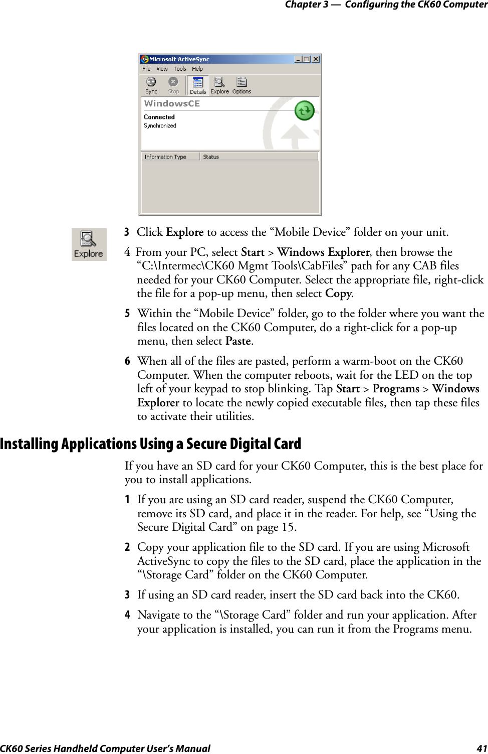Chapter 3 —  Configuring the CK60 ComputerCK60 Series Handheld Computer User’s Manual 415Within the “Mobile Device” folder, go to the folder where you want the files located on the CK60 Computer, do a right-click for a pop-up menu, then select Paste.6When all of the files are pasted, perform a warm-boot on the CK60 Computer. When the computer reboots, wait for the LED on the top left of your keypad to stop blinking. Tap Start &gt; Programs &gt; Windows Explorer to locate the newly copied executable files, then tap these files to activate their utilities.Installing Applications Using a Secure Digital CardIf you have an SD card for your CK60 Computer, this is the best place for you to install applications.1If you are using an SD card reader, suspend the CK60 Computer, remove its SD card, and place it in the reader. For help, see “Using the Secure Digital Card” on page 15.2Copy your application file to the SD card. If you are using Microsoft ActiveSync to copy the files to the SD card, place the application in the “\Storage Card” folder on the CK60 Computer.3If using an SD card reader, insert the SD card back into the CK60.4Navigate to the “\Storage Card” folder and run your application. After your application is installed, you can run it from the Programs menu.3Click Explore to access the “Mobile Device” folder on your unit.4From your PC, select Start &gt; Windows Explorer, then browse the “C:\Intermec\CK60 Mgmt Tools\CabFiles” path for any CAB files needed for your CK60 Computer. Select the appropriate file, right-click the file for a pop-up menu, then select Copy.
