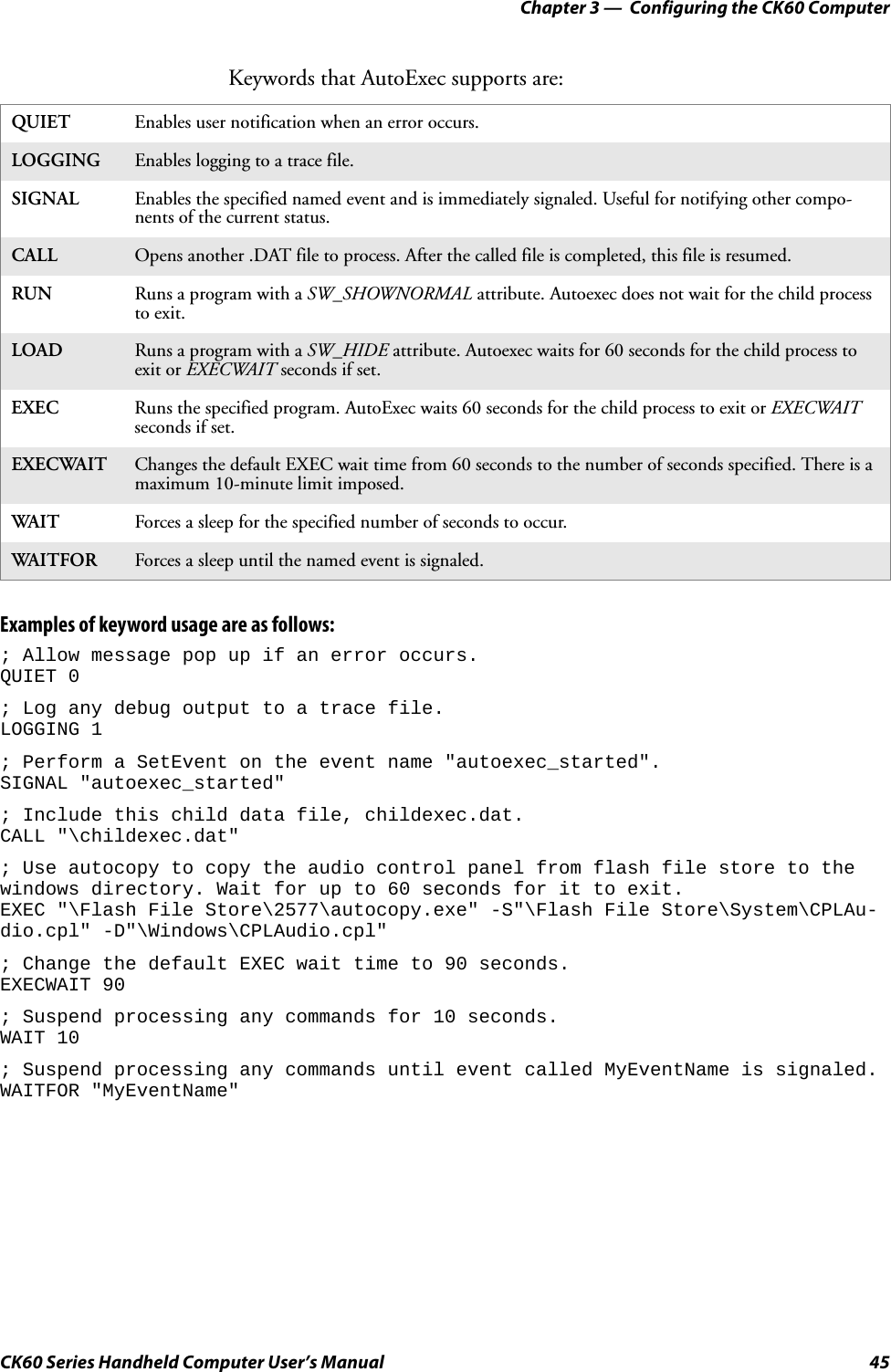 Chapter 3 —  Configuring the CK60 ComputerCK60 Series Handheld Computer User’s Manual 45Keywords that AutoExec supports are:Examples of keyword usage are as follows:; Allow message pop up if an error occurs.QUIET 0; Log any debug output to a trace file.LOGGING 1; Perform a SetEvent on the event name &quot;autoexec_started&quot;.SIGNAL &quot;autoexec_started&quot;; Include this child data file, childexec.dat.CALL &quot;\childexec.dat&quot;; Use autocopy to copy the audio control panel from flash file store to the windows directory. Wait for up to 60 seconds for it to exit.EXEC &quot;\Flash File Store\2577\autocopy.exe&quot; -S&quot;\Flash File Store\System\CPLAu-dio.cpl&quot; -D&quot;\Windows\CPLAudio.cpl&quot;; Change the default EXEC wait time to 90 seconds.EXECWAIT 90; Suspend processing any commands for 10 seconds.WAIT 10; Suspend processing any commands until event called MyEventName is signaled.WAITFOR &quot;MyEventName&quot;QUIET Enables user notification when an error occurs.LOGGING Enables logging to a trace file.SIGNAL Enables the specified named event and is immediately signaled. Useful for notifying other compo-nents of the current status.CALL Opens another .DAT file to process. After the called file is completed, this file is resumed.RUN Runs a program with a SW_SHOWNORMAL attribute. Autoexec does not wait for the child process to exit.LOAD Runs a program with a SW_HIDE attribute. Autoexec waits for 60 seconds for the child process to exit or EXECWAIT seconds if set.EXEC Runs the specified program. AutoExec waits 60 seconds for the child process to exit or EXECWAIT seconds if set.EXECWAIT Changes the default EXEC wait time from 60 seconds to the number of seconds specified. There is a maximum 10-minute limit imposed.WAIT Forces a sleep for the specified number of seconds to occur.WAITFOR Forces a sleep until the named event is signaled.