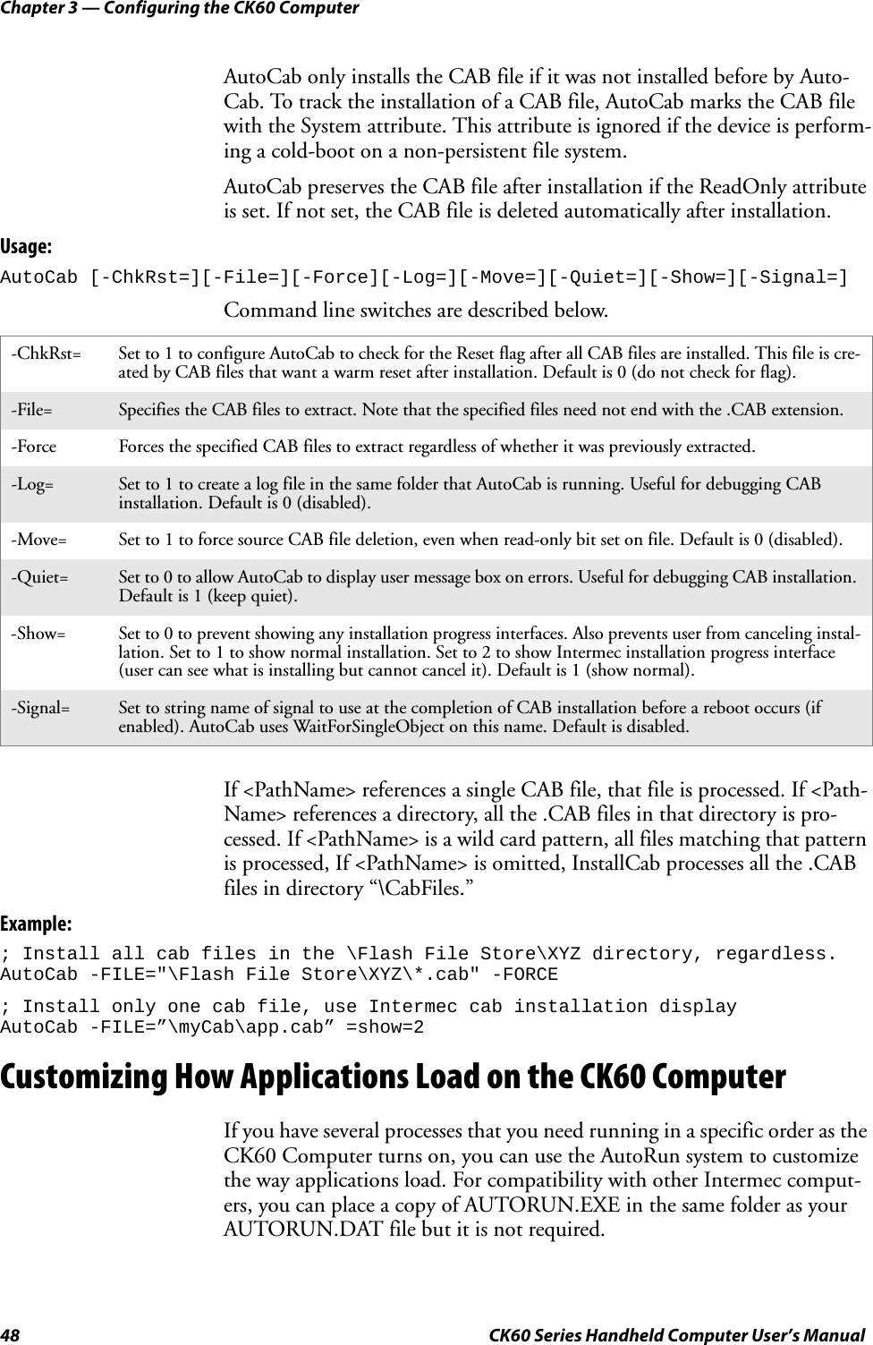 Chapter 3 — Configuring the CK60 Computer48 CK60 Series Handheld Computer User’s ManualAutoCab only installs the CAB file if it was not installed before by Auto-Cab. To track the installation of a CAB file, AutoCab marks the CAB file with the System attribute. This attribute is ignored if the device is perform-ing a cold-boot on a non-persistent file system.AutoCab preserves the CAB file after installation if the ReadOnly attribute is set. If not set, the CAB file is deleted automatically after installation.Usage:AutoCab [-ChkRst=][-File=][-Force][-Log=][-Move=][-Quiet=][-Show=][-Signal=]Command line switches are described below.If &lt;PathName&gt; references a single CAB file, that file is processed. If &lt;Path-Name&gt; references a directory, all the .CAB files in that directory is pro-cessed. If &lt;PathName&gt; is a wild card pattern, all files matching that pattern is processed, If &lt;PathName&gt; is omitted, InstallCab processes all the .CAB files in directory “\CabFiles.”Example:; Install all cab files in the \Flash File Store\XYZ directory, regardless.AutoCab -FILE=&quot;\Flash File Store\XYZ\*.cab&quot; -FORCE; Install only one cab file, use Intermec cab installation displayAutoCab -FILE=”\myCab\app.cab” =show=2Customizing How Applications Load on the CK60 ComputerIf you have several processes that you need running in a specific order as the CK60 Computer turns on, you can use the AutoRun system to customize the way applications load. For compatibility with other Intermec comput-ers, you can place a copy of AUTORUN.EXE in the same folder as your AUTORUN.DAT file but it is not required.-ChkRst= Set to 1 to configure AutoCab to check for the Reset flag after all CAB files are installed. This file is cre-ated by CAB files that want a warm reset after installation. Default is 0 (do not check for flag).-File= Specifies the CAB files to extract. Note that the specified files need not end with the .CAB extension.-Force Forces the specified CAB files to extract regardless of whether it was previously extracted.-Log= Set to 1 to create a log file in the same folder that AutoCab is running. Useful for debugging CAB installation. Default is 0 (disabled).-Move= Set to 1 to force source CAB file deletion, even when read-only bit set on file. Default is 0 (disabled).-Quiet= Set to 0 to allow AutoCab to display user message box on errors. Useful for debugging CAB installation. Default is 1 (keep quiet).-Show= Set to 0 to prevent showing any installation progress interfaces. Also prevents user from canceling instal-lation. Set to 1 to show normal installation. Set to 2 to show Intermec installation progress interface (user can see what is installing but cannot cancel it). Default is 1 (show normal).-Signal= Set to string name of signal to use at the completion of CAB installation before a reboot occurs (if enabled). AutoCab uses WaitForSingleObject on this name. Default is disabled.