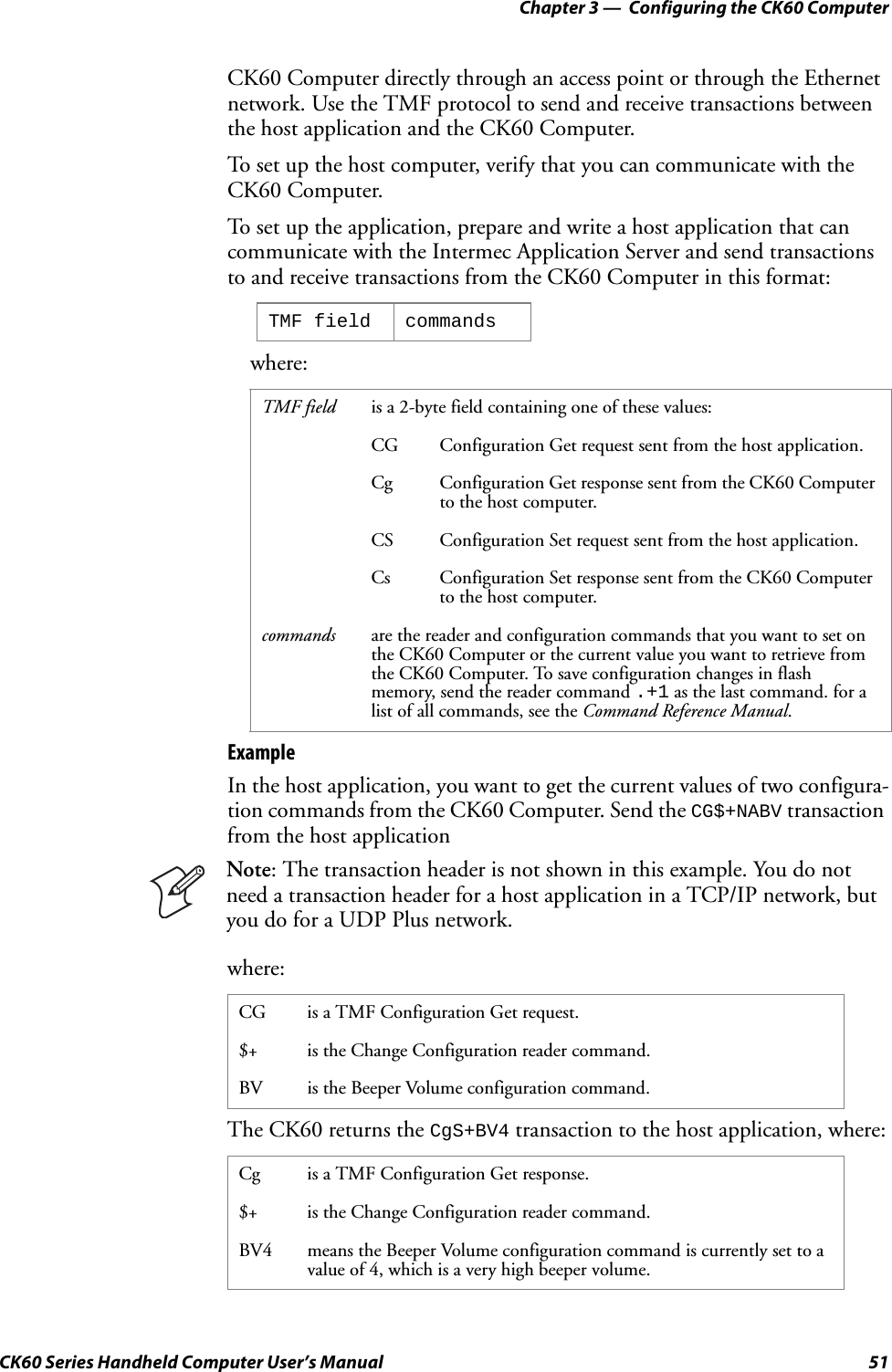 Chapter 3 —  Configuring the CK60 ComputerCK60 Series Handheld Computer User’s Manual 51CK60 Computer directly through an access point or through the Ethernet network. Use the TMF protocol to send and receive transactions between the host application and the CK60 Computer.To set up the host computer, verify that you can communicate with the CK60 Computer.To set up the application, prepare and write a host application that can communicate with the Intermec Application Server and send transactions to and receive transactions from the CK60 Computer in this format:where:ExampleIn the host application, you want to get the current values of two configura-tion commands from the CK60 Computer. Send the CG$+NABV transaction from the host applicationwhere:The CK60 returns the CgS+BV4 transaction to the host application, where:TMF field commandsTMF field is a 2-byte field containing one of these values:CG Configuration Get request sent from the host application.Cg Configuration Get response sent from the CK60 Computer to the host computer.CS Configuration Set request sent from the host application.Cs Configuration Set response sent from the CK60 Computer to the host computer.commands are the reader and configuration commands that you want to set on the CK60 Computer or the current value you want to retrieve from the CK60 Computer. To save configuration changes in flash memory, send the reader command .+1 as the last command. for a list of all commands, see the Command Reference Manual.Note: The transaction header is not shown in this example. You do not need a transaction header for a host application in a TCP/IP network, but you do for a UDP Plus network.CG is a TMF Configuration Get request.$+ is the Change Configuration reader command.BV is the Beeper Volume configuration command.Cg is a TMF Configuration Get response.$+ is the Change Configuration reader command.BV4 means the Beeper Volume configuration command is currently set to a value of 4, which is a very high beeper volume.