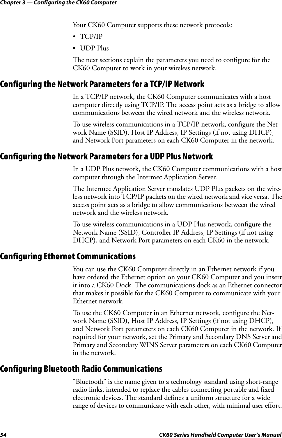 Chapter 3 — Configuring the CK60 Computer54 CK60 Series Handheld Computer User’s ManualYour CK60 Computer supports these network protocols:•TCP/IP•UDP PlusThe next sections explain the parameters you need to configure for the CK60 Computer to work in your wireless network.Configuring the Network Parameters for a TCP/IP NetworkIn a TCP/IP network, the CK60 Computer communicates with a host computer directly using TCP/IP. The access point acts as a bridge to allow communications between the wired network and the wireless network.To use wireless communications in a TCP/IP network, configure the Net-work Name (SSID), Host IP Address, IP Settings (if not using DHCP), and Network Port parameters on each CK60 Computer in the network.Configuring the Network Parameters for a UDP Plus NetworkIn a UDP Plus network, the CK60 Computer communications with a host computer through the Intermec Application Server.The Intermec Application Server translates UDP Plus packets on the wire-less network into TCP/IP packets on the wired network and vice versa. The access point acts as a bridge to allow communications between the wired network and the wireless network.To use wireless communications in a UDP Plus network, configure the Network Name (SSID), Controller IP Address, IP Settings (if not using DHCP), and Network Port parameters on each CK60 in the network.Configuring Ethernet CommunicationsYou can use the CK60 Computer directly in an Ethernet network if you have ordered the Ethernet option on your CK60 Computer and you insert it into a CK60 Dock. The communications dock as an Ethernet connector that makes it possible for the CK60 Computer to communicate with your Ethernet network.To use the CK60 Computer in an Ethernet network, configure the Net-work Name (SSID), Host IP Address, IP Settings (if not using DHCP), and Network Port parameters on each CK60 Computer in the network. If required for your network, set the Primary and Secondary DNS Server and Primary and Secondary WINS Server parameters on each CK60 Computer in the network.Configuring Bluetooth Radio Communications“Bluetooth” is the name given to a technology standard using short-range radio links, intended to replace the cables connecting portable and fixed electronic devices. The standard defines a uniform structure for a wide range of devices to communicate with each other, with minimal user effort. 