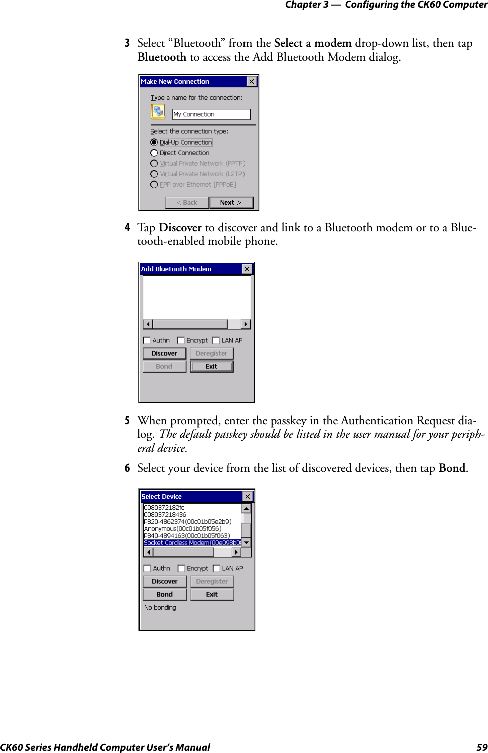 Chapter 3 —  Configuring the CK60 ComputerCK60 Series Handheld Computer User’s Manual 593Select “Bluetooth” from the Select a modem drop-down list, then tap Bluetooth to access the Add Bluetooth Modem dialog.4Tap Discover to discover and link to a Bluetooth modem or to a Blue-tooth-enabled mobile phone.5When prompted, enter the passkey in the Authentication Request dia-log. The default passkey should be listed in the user manual for your periph-eral device.6Select your device from the list of discovered devices, then tap Bond.