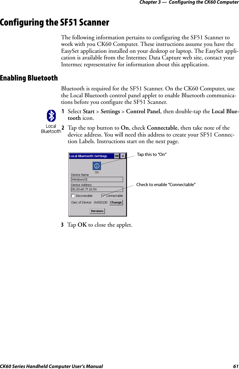 Chapter 3 —  Configuring the CK60 ComputerCK60 Series Handheld Computer User’s Manual 61Configuring the SF51 ScannerThe following information pertains to configuring the SF51 Scanner to work with you CK60 Computer. These instructions assume you have the EasySet application installed on your desktop or laptop. The EasySet appli-cation is available from the Intermec Data Capture web site, contact your Intermec representative for information about this application.Enabling BluetoothBluetooth is required for the SF51 Scanner. On the CK60 Computer, use the Local Bluetooth control panel applet to enable Bluetooth communica-tions before you configure the SF51 Scanner.3Tap OK to close the applet.1Select Start &gt; Settings &gt; Control Panel, then double-tap the Local Blue-tooth icon.2Tap the top button to On, check Connectable, then take note of the device address. You will need this address to create your SF51 Connec-tion Labels. Instructions start on the next page.Tap this to “On“Check to enable “Connectable”