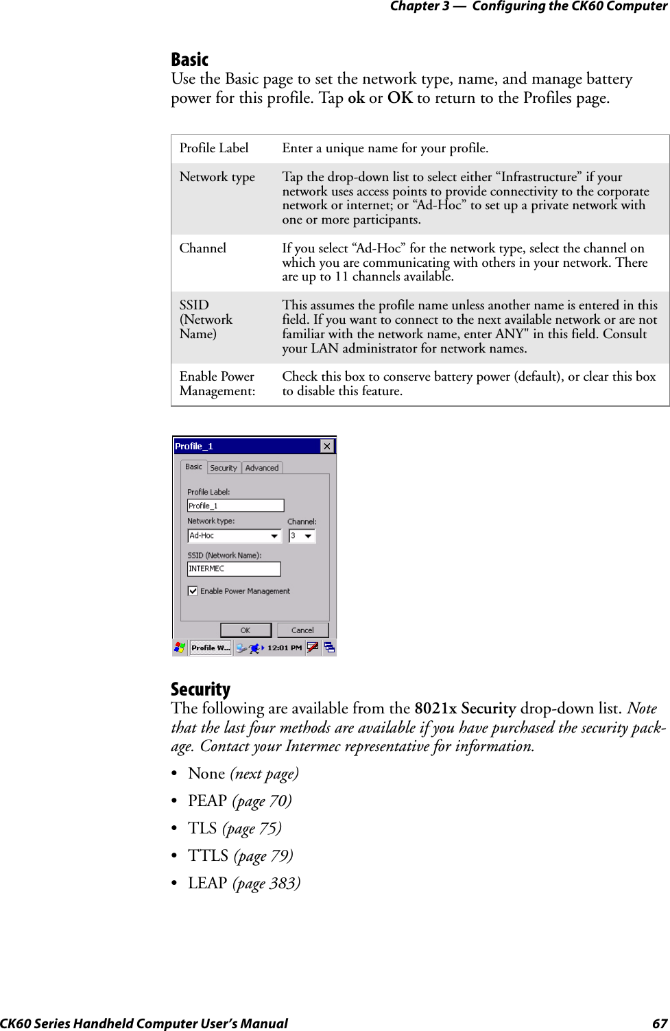 Chapter 3 —  Configuring the CK60 ComputerCK60 Series Handheld Computer User’s Manual 67BasicUse the Basic page to set the network type, name, and manage battery power for this profile. Tap ok or OK to return to the Profiles page.SecurityThe following are available from the 8021x Security drop-down list. Note that the last four methods are available if you have purchased the security pack-age. Contact your Intermec representative for information.•None (next page)•PEAP (page 70)•TLS (page 75)•TTLS (page 79)•LEAP (page 383)Profile Label Enter a unique name for your profile.Network type Tap the drop-down list to select either “Infrastructure” if your network uses access points to provide connectivity to the corporate network or internet; or “Ad-Hoc” to set up a private network with one or more participants.Channel If you select “Ad-Hoc” for the network type, select the channel on which you are communicating with others in your network. There are up to 11 channels available.SSID (Network Name)This assumes the profile name unless another name is entered in this field. If you want to connect to the next available network or are not familiar with the network name, enter ANY&quot; in this field. Consult your LAN administrator for network names.Enable Power Management:Check this box to conserve battery power (default), or clear this box to disable this feature.