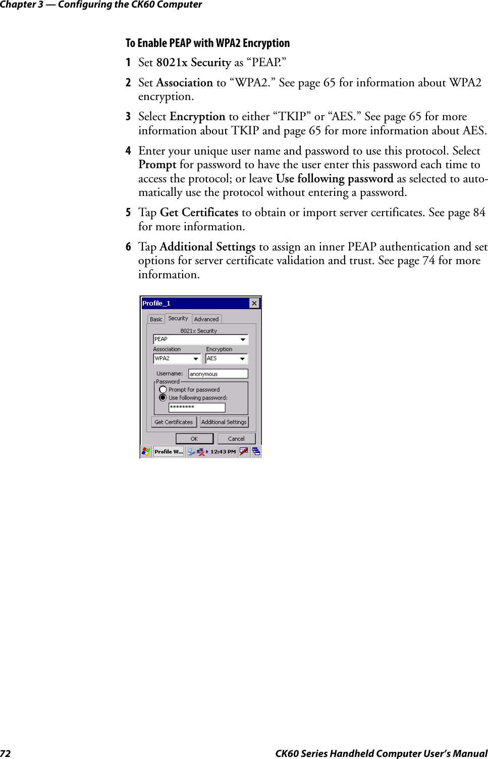 Chapter 3 — Configuring the CK60 Computer72 CK60 Series Handheld Computer User’s ManualTo Enable PEAP with WPA2 Encryption1Set 8021x Security as “PEAP.”2Set Association to “WPA2.” See page 65 for information about WPA2 encryption.3Select Encryption to either “TKIP” or “AES.” See page 65 for more information about TKIP and page 65 for more information about AES.4Enter your unique user name and password to use this protocol. Select Prompt for password to have the user enter this password each time to access the protocol; or leave Use following password as selected to auto-matically use the protocol without entering a password.5Tap Get Certificates to obtain or import server certificates. See page 84 for more information.6Tap Additional Settings to assign an inner PEAP authentication and set options for server certificate validation and trust. See page 74 for more information.