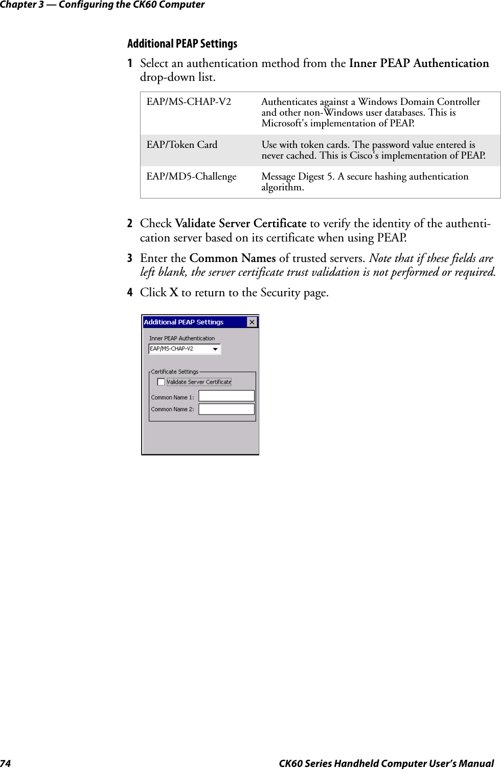 Chapter 3 — Configuring the CK60 Computer74 CK60 Series Handheld Computer User’s ManualAdditional PEAP Settings1Select an authentication method from the Inner PEAP Authentication drop-down list.2Check Validate Server Certificate to verify the identity of the authenti-cation server based on its certificate when using PEAP.3Enter the Common Names of trusted servers. Note that if these fields are left blank, the server certificate trust validation is not performed or required.4Click X to return to the Security page.EAP/MS-CHAP-V2 Authenticates against a Windows Domain Controller and other non-Windows user databases. This is Microsoft&apos;s implementation of PEAP.EAP/Token Card Use with token cards. The password value entered is never cached. This is Cisco&apos;s implementation of PEAP.EAP/MD5-Challenge Message Digest 5. A secure hashing authentication algorithm.