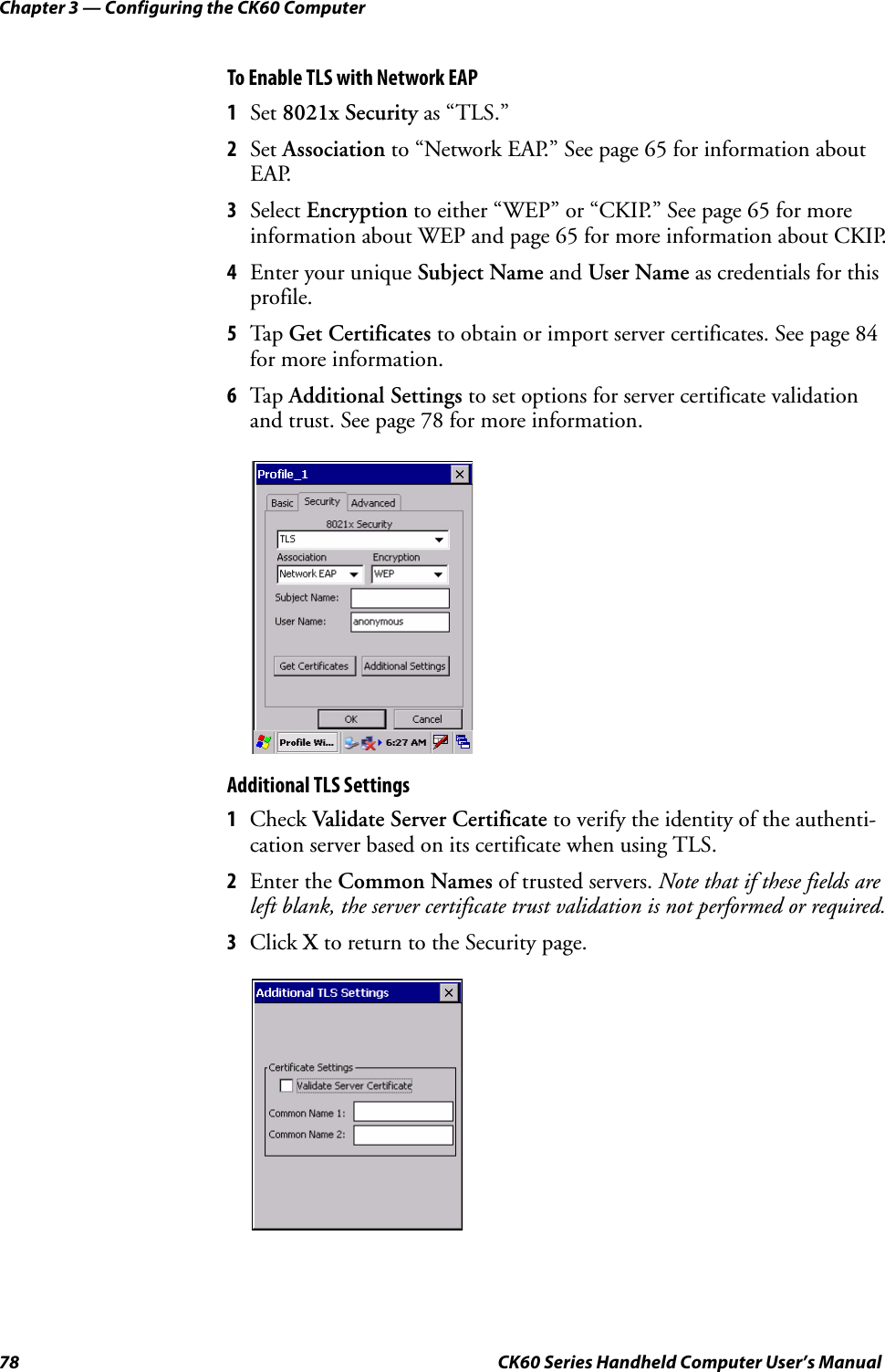 Chapter 3 — Configuring the CK60 Computer78 CK60 Series Handheld Computer User’s ManualTo Enable TLS with Network EAP1Set 8021x Security as “TLS.”2Set Association to “Network EAP.” See page 65 for information about EAP.3Select Encryption to either “WEP” or “CKIP.” See page 65 for more information about WEP and page 65 for more information about CKIP.4Enter your unique Subject Name and User Name as credentials for this profile.5Tap Get Certificates to obtain or import server certificates. See page 84 for more information.6Tap Additional Settings to set options for server certificate validation and trust. See page 78 for more information.Additional TLS Settings1Check Validate Server Certificate to verify the identity of the authenti-cation server based on its certificate when using TLS.2Enter the Common Names of trusted servers. Note that if these fields are left blank, the server certificate trust validation is not performed or required.3Click X to return to the Security page.