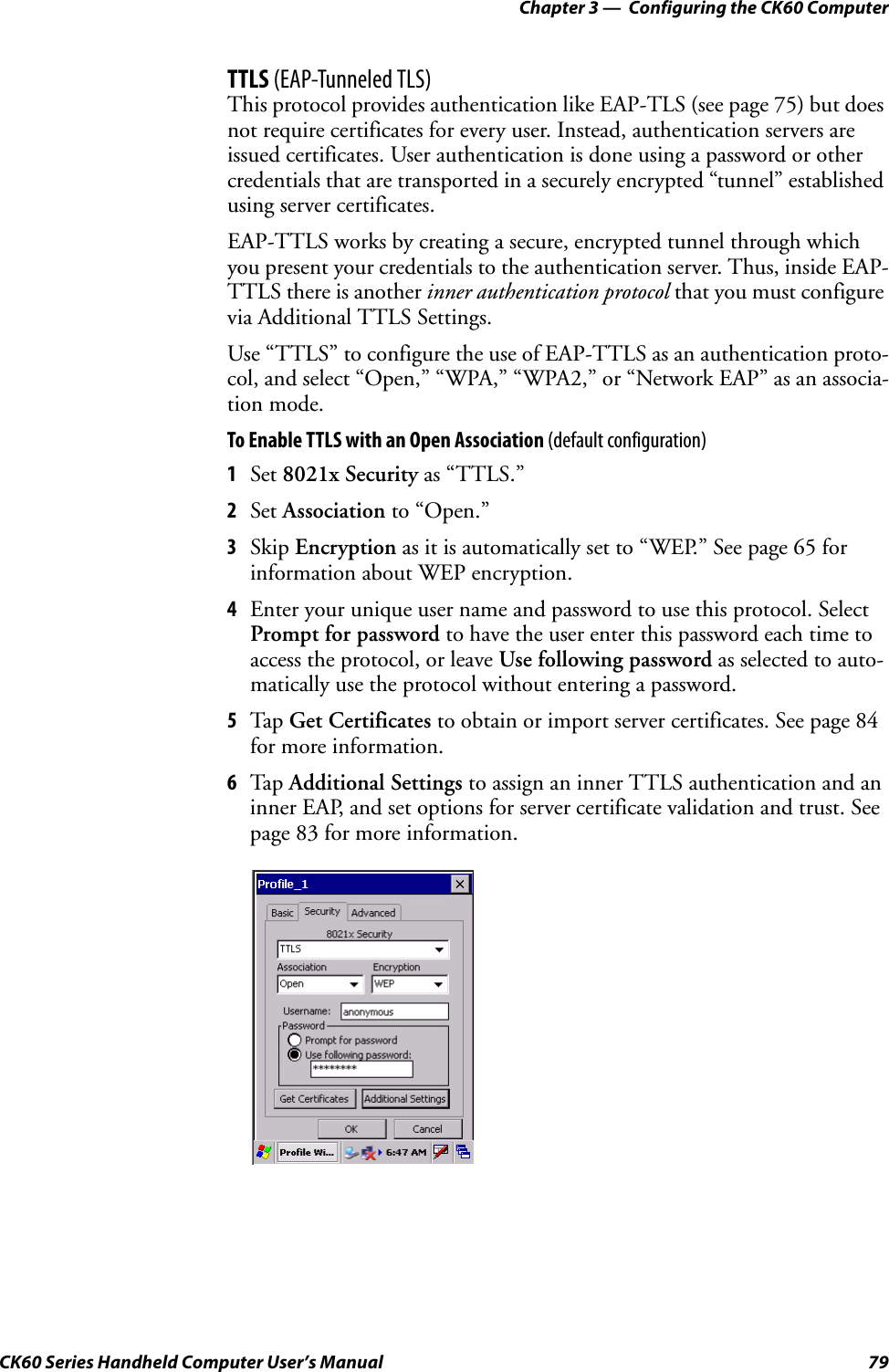 Chapter 3 —  Configuring the CK60 ComputerCK60 Series Handheld Computer User’s Manual 79TTLS (EAP-Tunneled TLS)This protocol provides authentication like EAP-TLS (see page 75) but does not require certificates for every user. Instead, authentication servers are issued certificates. User authentication is done using a password or other credentials that are transported in a securely encrypted “tunnel” established using server certificates.EAP-TTLS works by creating a secure, encrypted tunnel through which you present your credentials to the authentication server. Thus, inside EAP-TTLS there is another inner authentication protocol that you must configure via Additional TTLS Settings.Use “TTLS” to configure the use of EAP-TTLS as an authentication proto-col, and select “Open,” “WPA,” “WPA2,” or “Network EAP” as an associa-tion mode.To Enable TTLS with an Open Association (default configuration)1Set 8021x Security as “TTLS.”2Set Association to “Open.”3Skip Encryption as it is automatically set to “WEP.” See page 65 for information about WEP encryption.4Enter your unique user name and password to use this protocol. Select Prompt for password to have the user enter this password each time to access the protocol, or leave Use following password as selected to auto-matically use the protocol without entering a password.5Tap Get Certificates to obtain or import server certificates. See page 84 for more information.6Tap Additional Settings to assign an inner TTLS authentication and an inner EAP, and set options for server certificate validation and trust. See page 83 for more information.