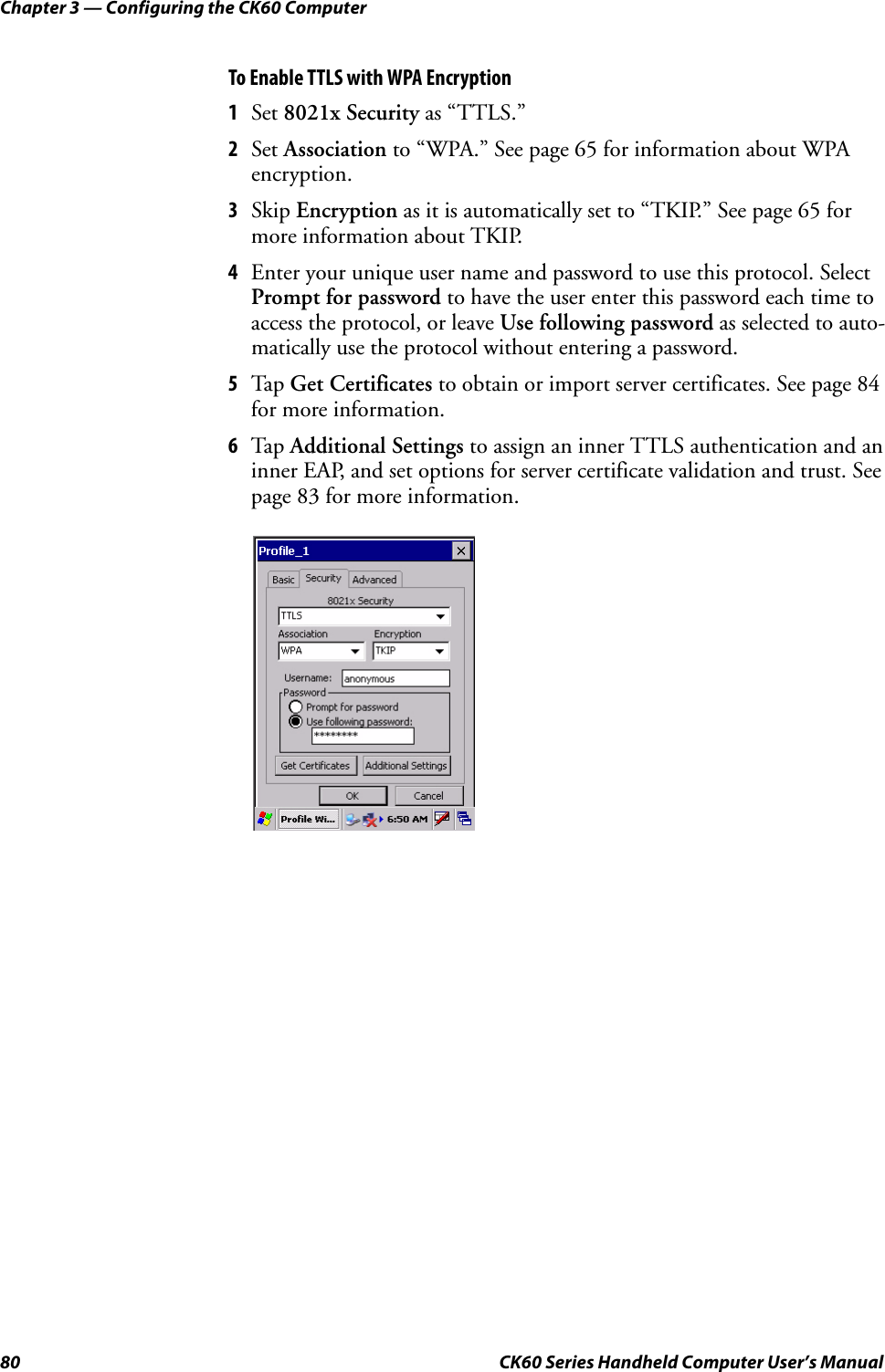 Chapter 3 — Configuring the CK60 Computer80 CK60 Series Handheld Computer User’s ManualTo Enable TTLS with WPA Encryption1Set 8021x Security as “TTLS.”2Set Association to “WPA.” See page 65 for information about WPA encryption.3Skip Encryption as it is automatically set to “TKIP.” See page 65 for more information about TKIP.4Enter your unique user name and password to use this protocol. Select Prompt for password to have the user enter this password each time to access the protocol, or leave Use following password as selected to auto-matically use the protocol without entering a password.5Tap Get Certificates to obtain or import server certificates. See page 84 for more information.6Tap Additional Settings to assign an inner TTLS authentication and an inner EAP, and set options for server certificate validation and trust. See page 83 for more information.