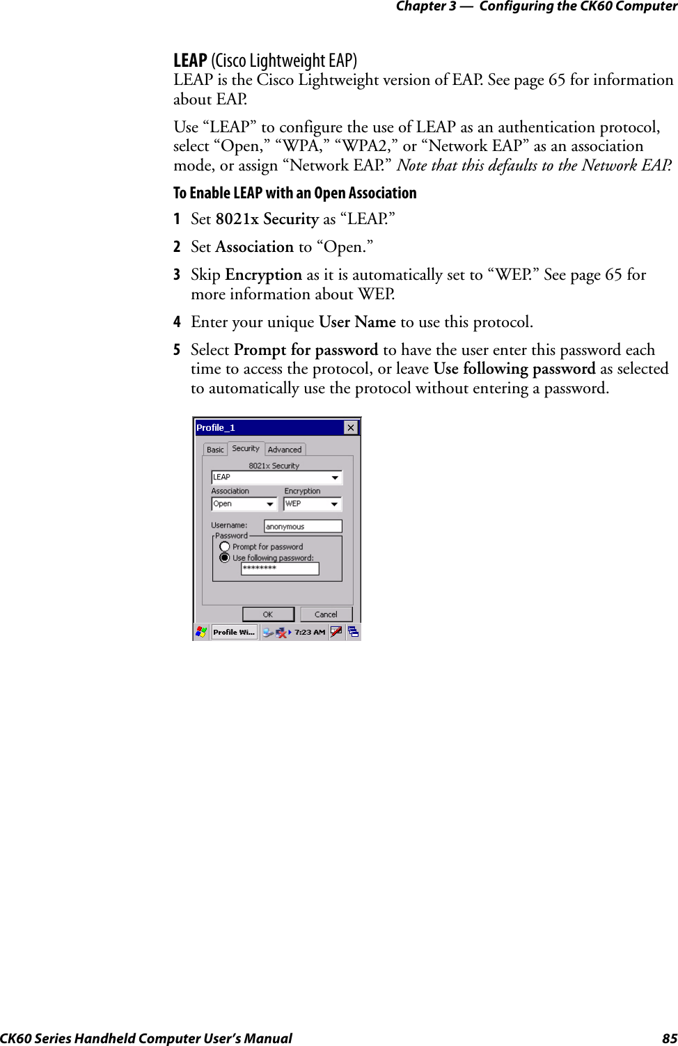 Chapter 3 —  Configuring the CK60 ComputerCK60 Series Handheld Computer User’s Manual 85LEAP (Cisco Lightweight EAP)LEAP is the Cisco Lightweight version of EAP. See page 65 for information about EAP.Use “LEAP” to configure the use of LEAP as an authentication protocol, select “Open,” “WPA,” “WPA2,” or “Network EAP” as an association mode, or assign “Network EAP.” Note that this defaults to the Network EAP.To Enable LEAP with an Open Association1Set 8021x Security as “LEAP.”2Set Association to “Open.”3Skip Encryption as it is automatically set to “WEP.” See page 65 for more information about WEP.4Enter your unique User Name to use this protocol.5Select Prompt for password to have the user enter this password each time to access the protocol, or leave Use following password as selected to automatically use the protocol without entering a password.