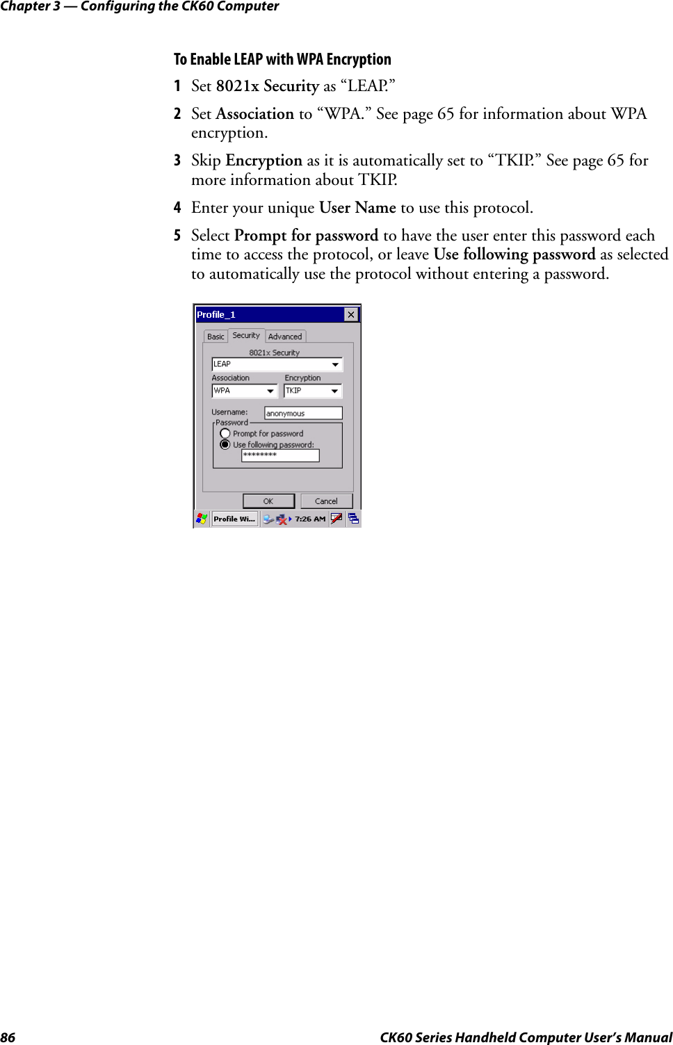 Chapter 3 — Configuring the CK60 Computer86 CK60 Series Handheld Computer User’s ManualTo Enable LEAP with WPA Encryption1Set 8021x Security as “LEAP.”2Set Association to “WPA.” See page 65 for information about WPA encryption.3Skip Encryption as it is automatically set to “TKIP.” See page 65 for more information about TKIP.4Enter your unique User Name to use this protocol.5Select Prompt for password to have the user enter this password each time to access the protocol, or leave Use following password as selected to automatically use the protocol without entering a password.
