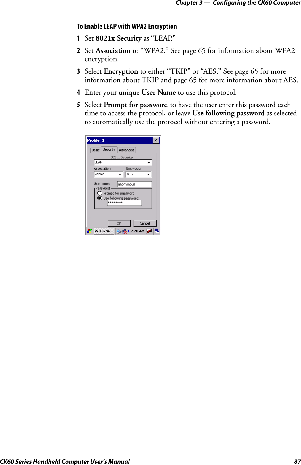 Chapter 3 —  Configuring the CK60 ComputerCK60 Series Handheld Computer User’s Manual 87To Enable LEAP with WPA2 Encryption1Set 8021x Security as “LEAP.”2Set Association to “WPA2.” See page 65 for information about WPA2 encryption.3Select Encryption to either “TKIP” or “AES.” See page 65 for more information about TKIP and page 65 for more information about AES.4Enter your unique User Name to use this protocol.5Select Prompt for password to have the user enter this password each time to access the protocol, or leave Use following password as selected to automatically use the protocol without entering a password.