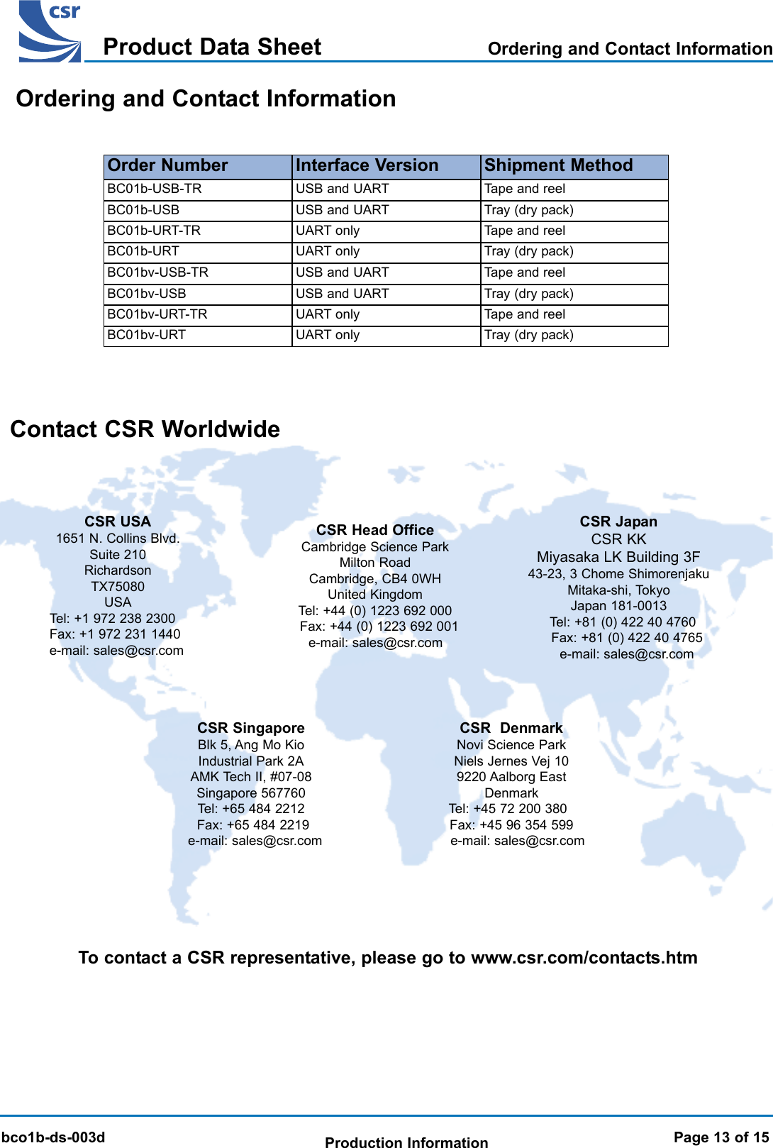 BlueCore 01b Product Data SheetTMbco1b-ds-003dProduct Data SheetProduction InformationBlueCore 01b Product Data SheetTMInterface Version Shipment MethodUSB and UART Tray (dry pack)UART only Tape and reelUART only Tray (dry pack)Order NumberBC01b-USB-TRBC01b-USBBC01b-URT-TRBC01b-URTContact CSR WorldwideTo contact a CSR representative, please go to www.csr.com/contacts.htmCSR JapanCSR KKMiyasaka LK Building 3F43-23, 3 Chome ShimorenjakuMitaka-shi, TokyoJapan 181-0013Tel: +81 (0) 422 40 4760Fax: +81 (0) 422 40 4765e-mail: sales@csr.comCSR Head Office Cambridge Science ParkMilton RoadCambridge, CB4 0WHUnited KingdomTel: +44 (0) 1223 692 000Fax: +44 (0) 1223 692 001e-mail: sales@csr.comCSR USA1651 N. Collins Blvd.Suite 210RichardsonTX75080USATel: +1 972 238 2300Fax: +1 972 231 1440e-mail: sales@csr.comCSR  DenmarkNovi Science Park Niels Jernes Vej 10 9220 Aalborg EastDenmarkTel: +45 72 200 380Fax: +45 96 354 599e-mail: sales@csr.comCSR SingaporeBlk 5, Ang Mo Kio Industrial Park 2AAMK Tech II, #07-08Singapore 567760Tel: +65 484 2212Fax: +65 484 2219e-mail: sales@csr.comUSB and UART Tape and reelOrdering and Contact InformationOrdering and Contact InformationPage 13 of 15USB and UART Tray (dry pack)UART only Tape and reelUART only Tray (dry pack)BC01bv-USB-TRBC01bv-USBBC01bv-URT-TRBC01bv-URTUSB and UART Tape and reel