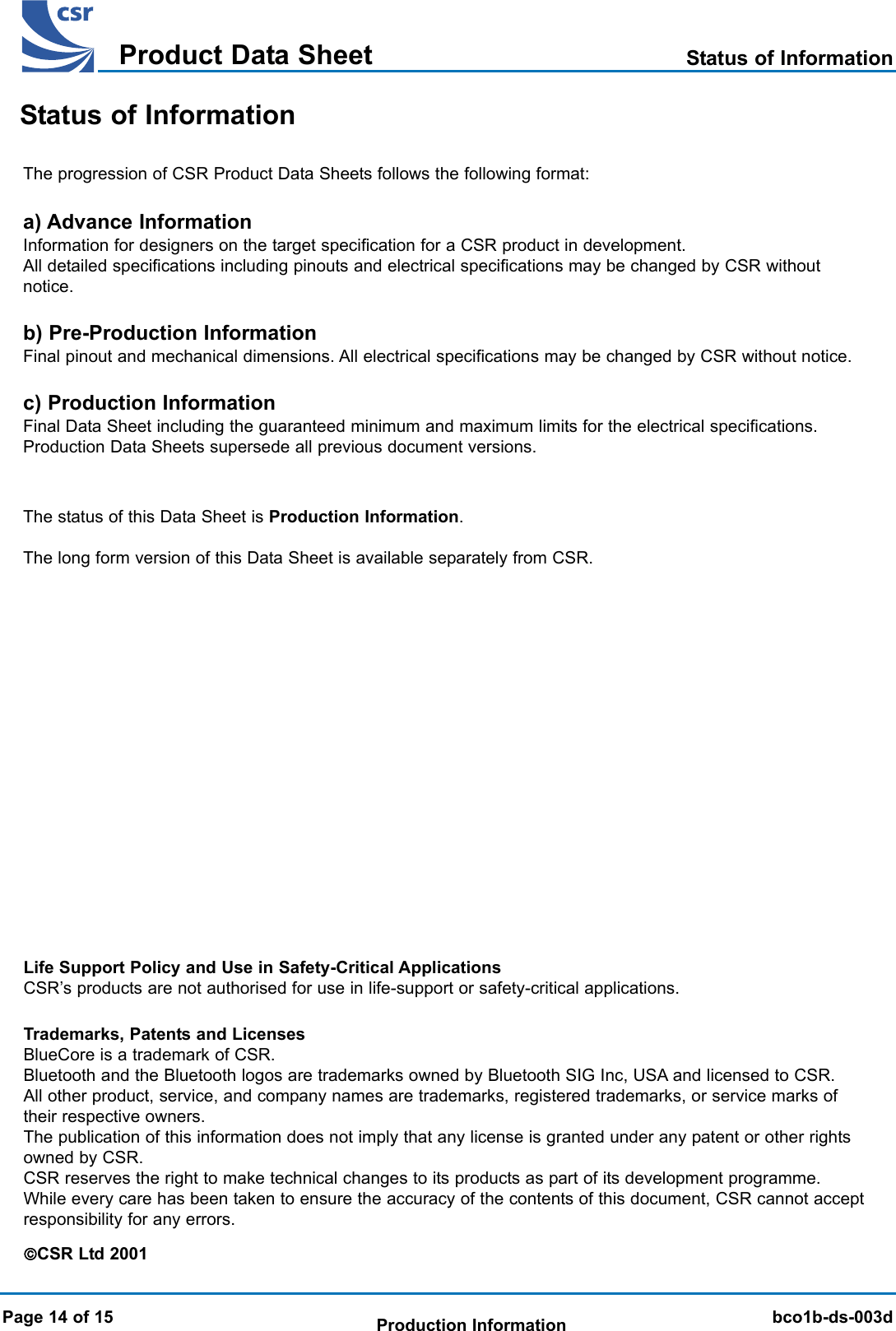 BlueCore 01b Product Data SheetTMbco1b-ds-003dProduct Data SheetProduction InformationBlueCore 01b Product Data SheetTMThe progression of CSR Product Data Sheets follows the following format:a) Advance InformationInformation for designers on the target specification for a CSR product in development.All detailed specifications including pinouts and electrical specifications may be changed by CSR withoutnotice.b) Pre-Production InformationFinal pinout and mechanical dimensions. All electrical specifications may be changed by CSR without notice.c) Production InformationFinal Data Sheet including the guaranteed minimum and maximum limits for the electrical specifications.Production Data Sheets supersede all previous document versions.The status of this Data Sheet is Production Information.The long form version of this Data Sheet is available separately from CSR.Status of InformationStatus of InformationPage 14 of 15Trademarks, Patents and LicensesBlueCore is a trademark of CSR.Bluetooth and the Bluetooth logos are trademarks owned by Bluetooth SIG Inc, USA and licensed to CSR.All other product, service, and company names are trademarks, registered trademarks, or service marks oftheir respective owners.The publication of this information does not imply that any license is granted under any patent or other rightsowned by CSR.CSR reserves the right to make technical changes to its products as part of its development programme.While every care has been taken to ensure the accuracy of the contents of this document, CSR cannot acceptresponsibility for any errors.CSR Ltd 2001Life Support Policy and Use in Safety-Critical ApplicationsCSR’s products are not authorised for use in life-support or safety-critical applications.