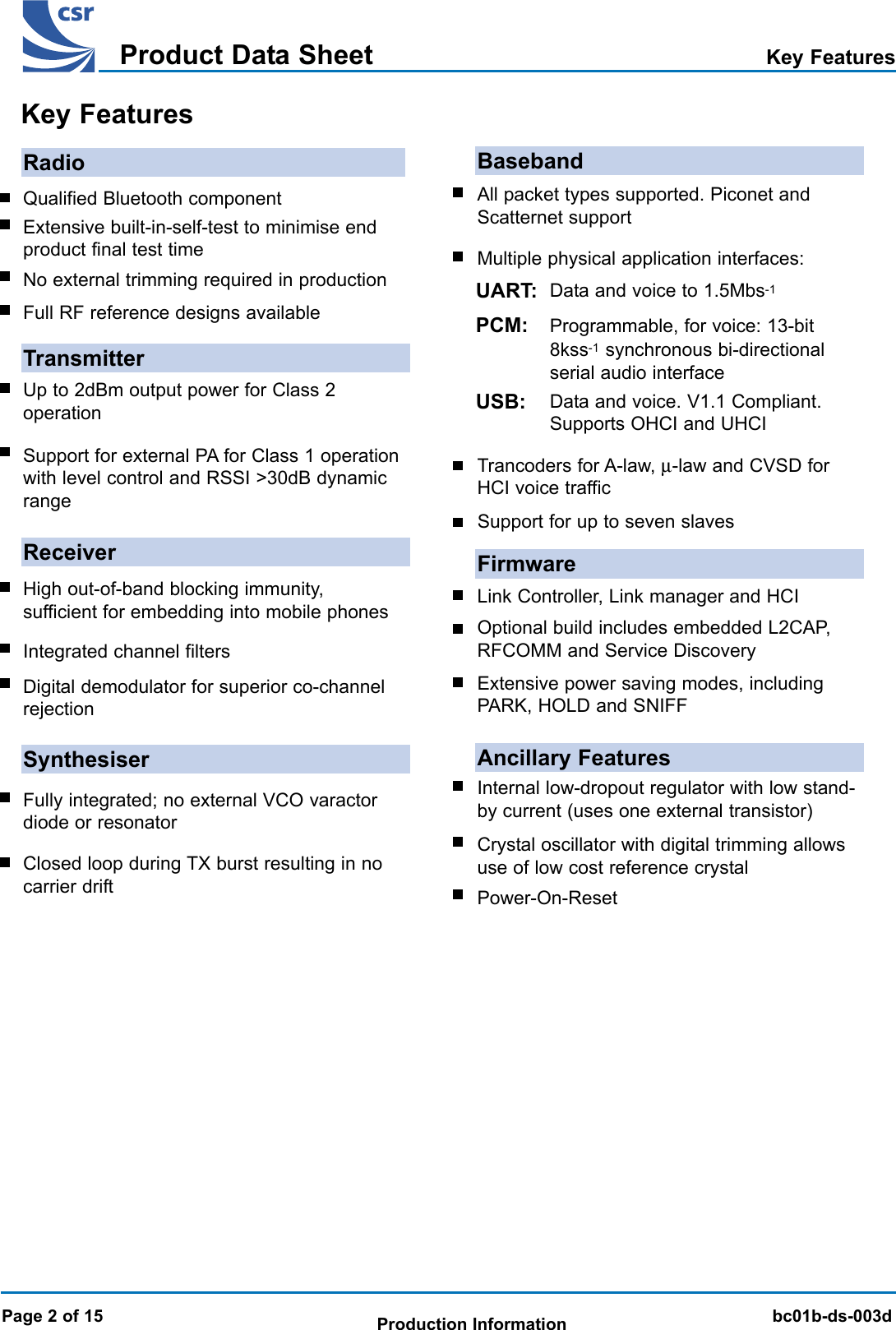 BlueCore 01b Product Data SheetTMbc01b-ds-003dProduct Data SheetProduction InformationRadioQualified Bluetooth componentExtensive built-in-self-test to minimise endproduct final test timeNo external trimming required in productionFull RF reference designs availableTransmitterUp to 2dBm output power for Class 2operationSupport for external PA for Class 1 operationwith level control and RSSI &gt;30dB dynamicrangeReceiverHigh out-of-band blocking immunity,sufficient for embedding into mobile phonesIntegrated channel filtersSynthesiserFully integrated; no external VCO varactordiode or resonatorClosed loop during TX burst resulting in nocarrier driftBasebandAll packet types supported. Piconet andScatternet supportMultiple physical application interfaces:UART:PCM:USB:FirmwareLink Controller, Link manager and HCIExtensive power saving modes, includingPARK, HOLD and SNIFFAncillary FeaturesInternal low-dropout regulator with low stand-by current (uses one external transistor)Crystal oscillator with digital trimming allowsuse of low cost reference crystalTrancoders for A-law, µ-law and CVSD forHCI voice trafficData and voice to 1.5Mbs-1Programmable, for voice: 13-bit8kss-1 synchronous bi-directionalserial audio interfaceData and voice. V1.1 Compliant.Supports OHCI and UHCIDigital demodulator for superior co-channelrejectionPower-On-ResetOptional build includes embedded L2CAP,RFCOMM and Service DiscoveryKey FeaturesPage 2 of 15Key FeaturesSupport for up to seven slaves