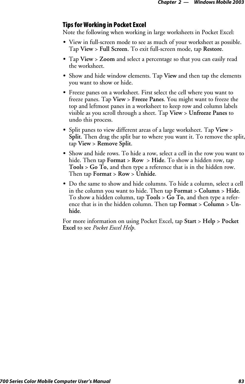 Windows Mobile 2003—Chapter 283700 Series Color Mobile Computer User’s ManualTips for Working in Pocket ExcelNote the following when working in large worksheets in Pocket Excel:SView in full-screen mode to see as much of your worksheet as possible.Tap View &gt;Full Screen.Toexitfull-screenmode,tapRestore.STap View &gt;Zoom and select a percentage so that you can easily readthe worksheet.SShow and hide window elements. Tap View and then tap the elementsyou want to show or hide.SFreeze panes on a worksheet. First select the cell where you want tofreeze panes. Tap View &gt;Freeze Panes.Youmightwanttofreezethetop and leftmost panes in a worksheet to keep row and column labelsvisible as you scroll through a sheet. Tap View &gt;Unfreeze Panes toundo this process.SSplit panes to view different areas of a large worksheet. Tap View &gt;Split. Then drag the split bar to where you want it. To remove the split,tap View &gt;Remove Split.SShow and hide rows. To hide a row, select a cell in the row you want tohide. Then tap Format &gt;Row &gt;Hide. To show a hidden row, tapTools &gt;Go To, and then type a reference that is in the hidden row.Then tap Format &gt;Row &gt;Unhide.SDo the same to show and hide columns. To hide a column, select a cellin the column you want to hide. Then tap Format &gt;Column &gt;Hide.To show a hidden column, tap Tools &gt;Go To, and then type a refer-ence that is in the hidden column. Then tap Format &gt;Column &gt;Un-hide.For more information on using Pocket Excel, tap Start &gt;Help &gt;PocketExcel to see Pocket Excel Help.