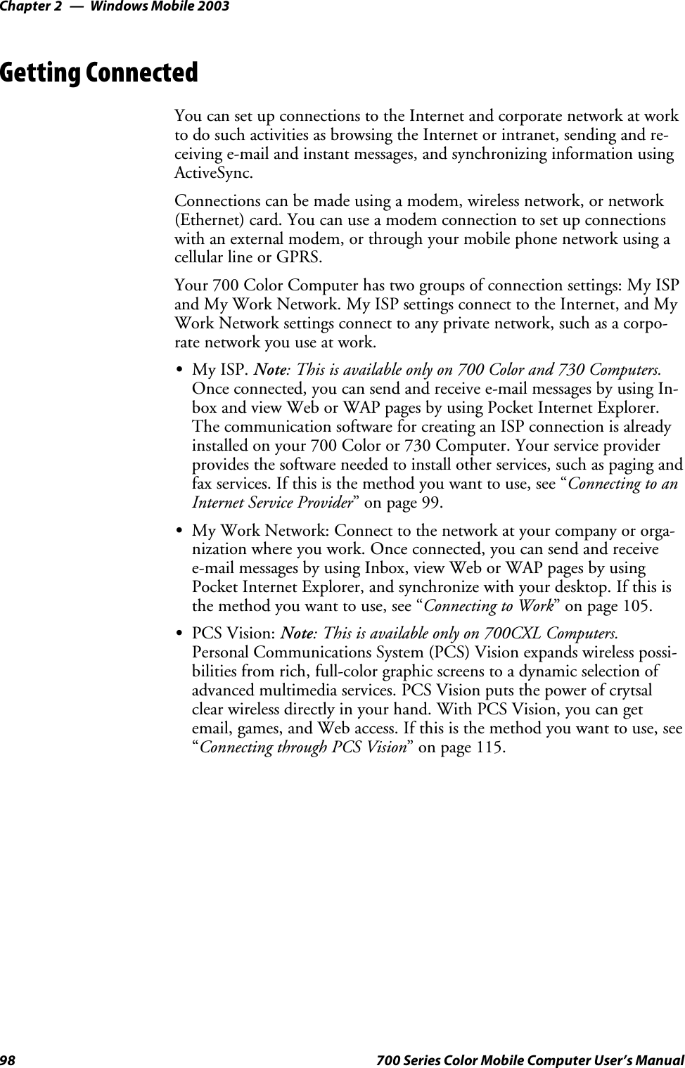 Windows Mobile 2003Chapter —298 700 Series Color Mobile Computer User’s ManualGetting ConnectedYou can set up connections to the Internet and corporate network at workto do such activities as browsing the Internet or intranet, sending and re-ceiving e-mail and instant messages, and synchronizing information usingActiveSync.Connections can be made using a modem, wireless network, or network(Ethernet) card. You can use a modem connection to set up connectionswith an external modem, or through your mobile phone network using acellular line or GPRS.Your 700 Color Computer has two groups of connection settings: My ISPand My Work Network. My ISP settings connect to the Internet, and MyWork Network settings connect to any private network, such as a corpo-rate network you use at work.SMy ISP. Note: This is available only on 700 Color and 730 Computers.Once connected, you can send and receive e-mail messages by using In-box and view Web or WAP pages by using Pocket Internet Explorer.The communication software for creating an ISP connection is alreadyinstalled on your 700 Color or 730 Computer. Your service providerprovides the software needed to install other services, such as paging andfax services. If this is the method you want to use, see “Connecting to anInternet Service Provider”onpage99.SMy Work Network: Connect to the network at your company or orga-nization where you work. Once connected, you can send and receivee-mail messages by using Inbox, view Web or WAP pages by usingPocket Internet Explorer, and synchronize with your desktop. If this isthe method you want to use, see “Connecting to Work” on page 105.SPCS Vision: Note: This is available only on 700CXL Computers.Personal Communications System (PCS) Vision expands wireless possi-bilities from rich, full-color graphic screens to a dynamic selection ofadvanced multimedia services. PCS Vision puts the power of crytsalclear wireless directly in your hand. With PCS Vision, you can getemail, games, and Web access. If this is the method you want to use, see“Connecting through PCS Vision” on page 115.