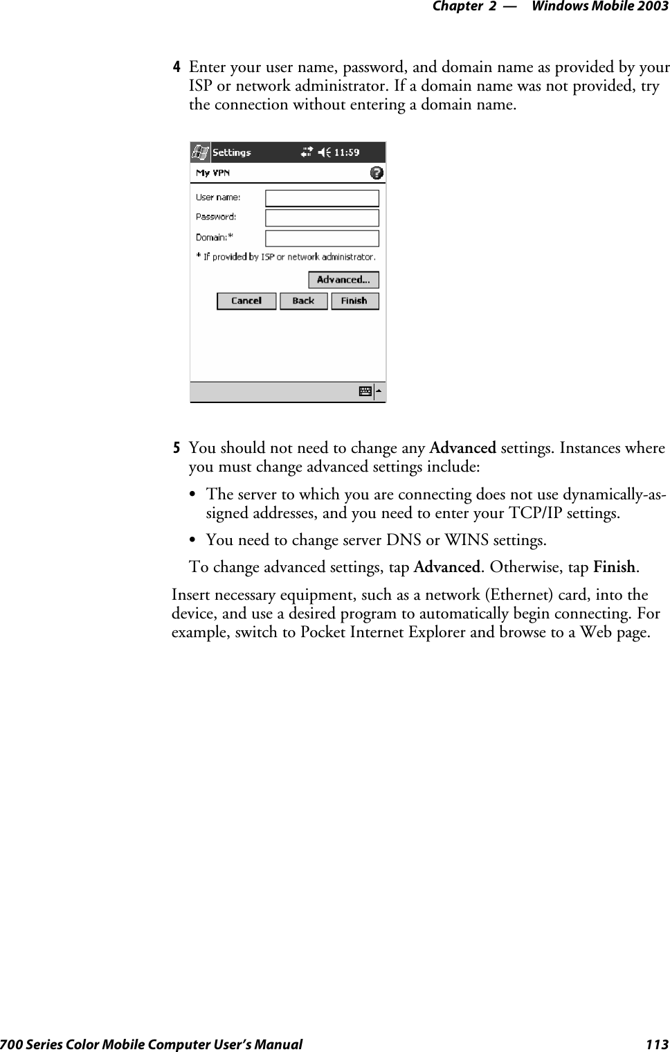 Windows Mobile 2003—Chapter 2113700 Series Color Mobile Computer User’s Manual4Enter your user name, password, and domain name as provided by yourISP or network administrator. If a domain name was not provided, trythe connection without entering a domain name.5You should not need to change any Advanced settings. Instances whereyou must change advanced settings include:SThe server to which you are connecting does not use dynamically-as-signed addresses, and you need to enter your TCP/IP settings.SYou need to change server DNS or WINS settings.To change advanced settings, tap Advanced.Otherwise,tapFinish.Insert necessary equipment, such as a network (Ethernet) card, into thedevice, and use a desired program to automatically begin connecting. Forexample, switch to Pocket Internet Explorer and browse to a Web page.