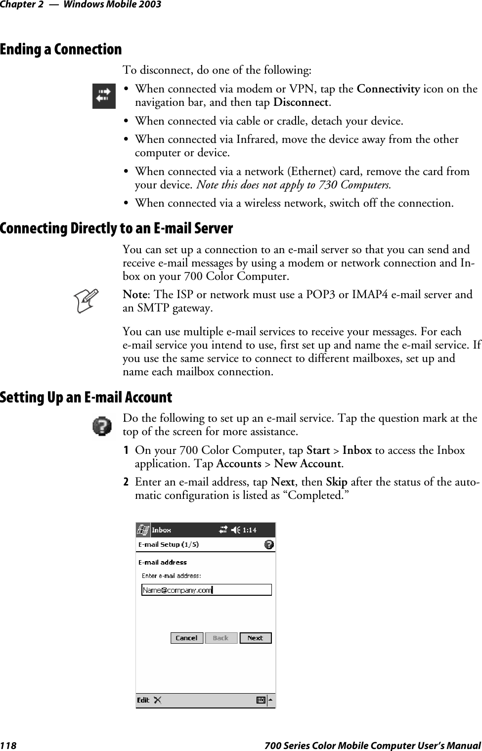 Windows Mobile 2003Chapter —2118 700 Series Color Mobile Computer User’s ManualEnding a ConnectionTo disconnect, do one of the following:SWhen connected via modem or VPN, tap the Connectivity icon on thenavigation bar, and then tap Disconnect.SWhen connected via cable or cradle, detach your device.SWhen connected via Infrared, move the device away from the othercomputer or device.SWhen connected via a network (Ethernet) card, remove the card fromyour device. Note this does not apply to 730 Computers.SWhen connected via a wireless network, switch off the connection.Connecting Directly to an E-mail ServerYou can set up a connection to an e-mail server so that you can send andreceive e-mail messages by using a modem or network connection and In-box on your 700 Color Computer.Note: The ISP or network must use a POP3 or IMAP4 e-mail server andan SMTP gateway.You can use multiple e-mail services to receive your messages. For eache-mail service you intend to use, first set up and name the e-mail service. Ifyou use the same service to connect to different mailboxes, set up andname each mailbox connection.Setting Up an E-mail AccountDo the following to set up an e-mail service. Tap the question mark at thetop of the screen for more assistance.1On your 700 Color Computer, tap Start &gt;Inbox to access the Inboxapplication. Tap Accounts &gt;New Account.2Enter an e-mail address, tap Next,thenSkip after the status of the auto-matic configuration is listed as “Completed.”