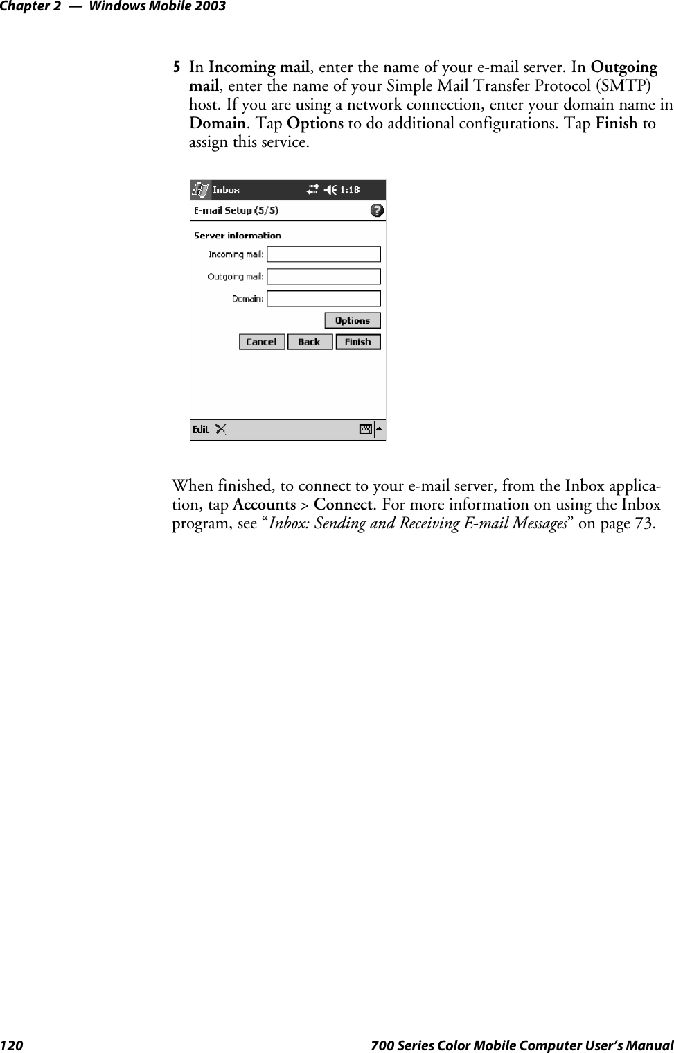 Windows Mobile 2003Chapter —2120 700 Series Color Mobile Computer User’s Manual5In Incoming mail,enterthenameofyoure-mailserver.InOutgoingmail,enterthenameofyourSimpleMailTransferProtocol(SMTP)host. If you are using a network connection, enter your domain name inDomain.TapOptions to do additional configurations. Tap Finish toassign this service.When finished, to connect to your e-mail server, from the Inbox applica-tion, tap Accounts &gt;Connect. For more information on using the Inboxprogram, see “Inbox: Sending and Receiving E-mail Messages” on page 73.