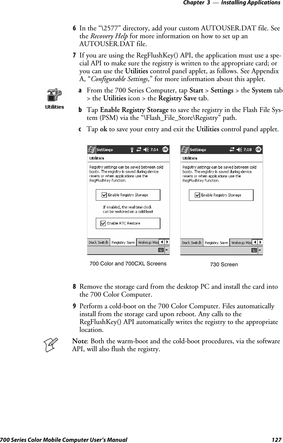 Installing Applications—Chapter 3127700 Series Color Mobile Computer User’s Manual6In the “\2577” directory, add your custom AUTOUSER.DAT file. Seethe Recovery Help for more information on how to set up anAUTOUSER.DAT file.7If you are using the RegFlushKey() API, the application must use a spe-cial API to make sure the registry is written to the appropriate card; oryou can use the Utilities control panel applet, as follows. See AppendixA, “Configurable Settings,” for more information about this applet.aFrom the 700 Series Computer, tap Start &gt;Settings &gt;theSystem tab&gt;theUtilities icon &gt; the Registry Save tab.bTap Enable Registry Storage to save the registry in the Flash File Sys-tem (PSM) via the “\Flash_File_Store\Registry” path.cTap ok to save your entry and exit the Utilities control panel applet.700 Color and 700CXL Screens 730 Screen8Remove the storage card from the desktop PC and install the card intothe 700 Color Computer.9Perform a cold-boot on the 700 Color Computer. Files automaticallyinstall from the storage card upon reboot. Any calls to theRegFlushKey() API automatically writes the registry to the appropriatelocation.Note: Both the warm-boot and the cold-boot procedures, via the softwareAPI, will also flush the registry.