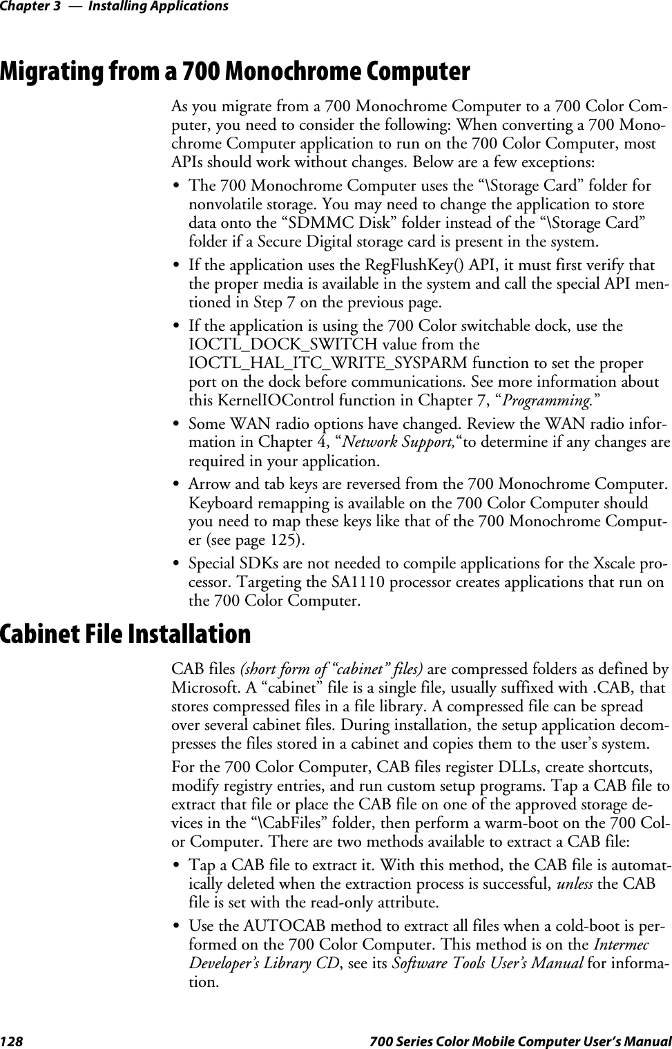 Installing ApplicationsChapter —3128 700 Series Color Mobile Computer User’s ManualMigrating from a 700 Monochrome ComputerAs you migrate from a 700 Monochrome Computer to a 700 Color Com-puter, you need to consider the following: When converting a 700 Mono-chrome Computer application to run on the 700 Color Computer, mostAPIs should work without changes. Below are a few exceptions:SThe 700 Monochrome Computer uses the “\Storage Card” folder fornonvolatile storage. You may need to change the application to storedata onto the “SDMMC Disk” folder instead of the “\Storage Card”folder if a Secure Digital storage card is present in the system.SIf the application uses the RegFlushKey() API, it must first verify thatthe proper media is available in the system and call the special API men-tioned in Step 7 on the previous page.SIftheapplicationisusingthe700Colorswitchabledock,usetheIOCTL_DOCK_SWITCH value from theIOCTL_HAL_ITC_WRITE_SYSPARM function to set the properport on the dock before communications. See more information aboutthis KernelIOControl function in Chapter 7, “Programming.”SSome WAN radio options have changed. Review the WAN radio infor-mation in Chapter 4, “Network Support,“to determine if any changes arerequired in your application.SArrow and tab keys are reversed from the 700 Monochrome Computer.Keyboard remapping is available on the 700 Color Computer shouldyou need to map these keys like that of the 700 Monochrome Comput-er (see page 125).SSpecial SDKs are not needed to compile applications for the Xscale pro-cessor. Targeting the SA1110 processor creates applications that run onthe 700 Color Computer.Cabinet File InstallationCAB files (short form of “cabinet” files) are compressed folders as defined byMicrosoft. A “cabinet” file is a single file, usually suffixed with .CAB, thatstores compressed files in a file library. A compressed file can be spreadover several cabinet files. During installation, the setup application decom-presses the files stored in a cabinet and copies them to the user’s system.For the 700 Color Computer, CAB files register DLLs, create shortcuts,modify registry entries, and run custom setup programs. Tap a CAB file toextract that file or place the CAB file on one of the approved storage de-vices in the “\CabFiles” folder, then perform a warm-boot on the 700 Col-or Computer. There are two methods available to extract a CAB file:STap a CAB file to extract it. With this method, the CAB file is automat-ically deleted when the extraction process is successful, unless the CABfile is set with the read-only attribute.SUse the AUTOCAB method to extract all files when a cold-boot is per-formed on the 700 Color Computer. This method is on the IntermecDeveloper’s Library CD,seeitsSoftware Tools User’s Manual for informa-tion.