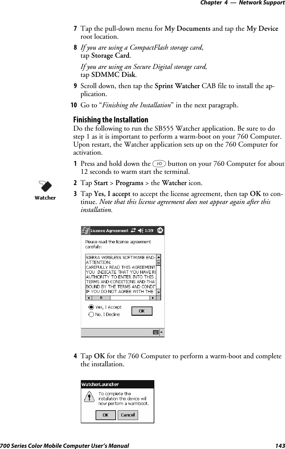 Network Support—Chapter 4143700 Series Color Mobile Computer User’s Manual7Tap the pull-down menu for My Documents and tap the My Deviceroot location.8If you are using a CompactFlash storage card,tap Storage Card.If you are using an Secure Digital storage card,tap SDMMC Disk.9Scroll down, then tap the Sprint Watcher CAB file to install the ap-plication.10 Go to “Finishing the Installation” in the next paragraph.Finishing the InstallationDo the following to run the SB555 Watcher application. Be sure to dostep 1 as it is important to perform a warm-boot on your 760 Computer.Upon restart, the Watcher application sets up on the 760 Computer foractivation.1Press and hold down the Ibutton on your 760 Computer for about12 seconds to warm start the terminal.2Tap Start &gt;Programs &gt;theWatcher icon.3Tap Yes, I accept to accept the license agreement, then tap OK to con-tinue. Note that this license agreement does not appear again after thisinstallation.4Tap OK for the 760 Computer to perform a warm-boot and completethe installation.