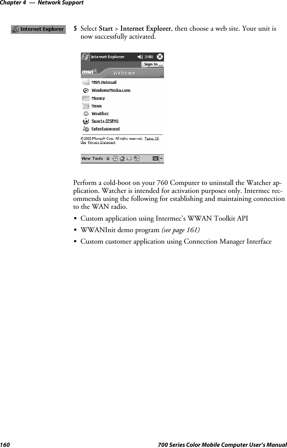 Network SupportChapter —4160 700 Series Color Mobile Computer User’s Manual5Select Start &gt;Internet Explorer, then choose a web site. Your unit isnow successfully activated.Perform a cold-boot on your 760 Computer to uninstall the Watcher ap-plication. Watcher is intended for activation purposes only. Intermec rec-ommends using the following for establishing and maintaining connectionto the WAN radio.SCustom application using Intermec’s WWAN Toolkit APISWWANInit demo program (see page 161)SCustom customer application using Connection Manager Interface