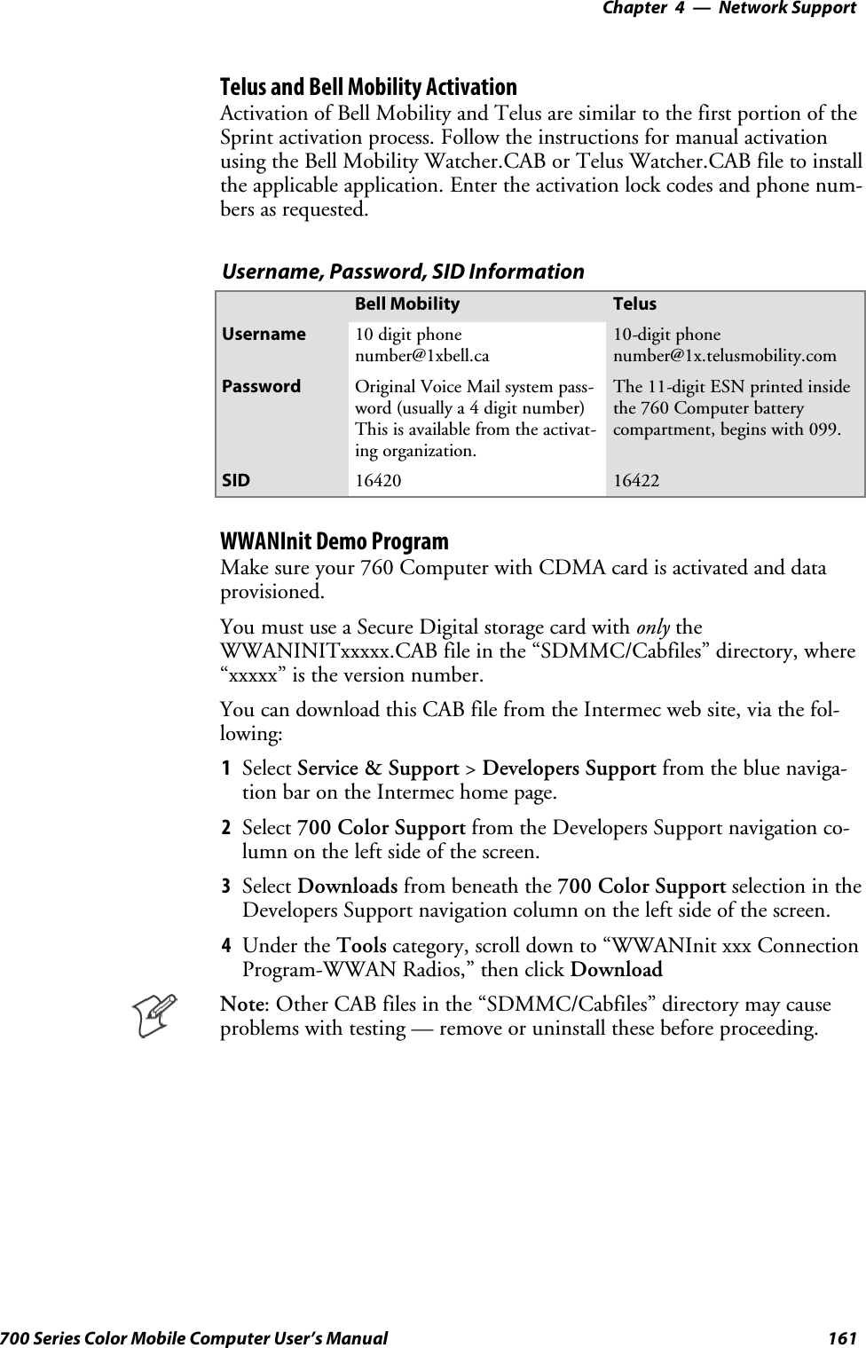 Network Support—Chapter 4161700 Series Color Mobile Computer User’s ManualTelus and Bell Mobility ActivationActivation of Bell Mobility and Telus are similar to the first portion of theSprint activation process. Follow the instructions for manual activationusing the Bell Mobility Watcher.CAB or Telus Watcher.CAB file to installthe applicable application. Enter the activation lock codes and phone num-bers as requested.Username, Password, SID InformationBell Mobility TelusUsername 10 digit phonenumber@1xbell.ca10-digit phonenumber@1x.telusmobility.comPassword Original Voice Mail system pass-word (usually a 4 digit number)This is available from the activat-ing organization.The 11-digit ESN printed insidethe 760 Computer batterycompartment, begins with 099.SID 16420 16422WWANInit Demo ProgramMake sure your 760 Computer with CDMA card is activated and dataprovisioned.You must use a Secure Digital storage card with only theWWANINITxxxxx.CAB file in the “SDMMC/Cabfiles” directory, where“xxxxx” is the version number.You can download this CAB file from the Intermec web site, via the fol-lowing:1Select Service &amp; Support &gt;Developers Support fromthebluenaviga-tion bar on the Intermec home page.2Select 700 Color Support from the Developers Support navigation co-lumn on the left side of the screen.3Select Downloads from beneath the 700 Color Support selectionintheDevelopers Support navigation column on the left side of the screen.4Under the Tools category, scroll down to “WWANInit xxx ConnectionProgram-WWAN Radios,” then click DownloadNote: Other CAB files in the “SDMMC/Cabfiles” directory may causeproblems with testing — remove or uninstall these before proceeding.