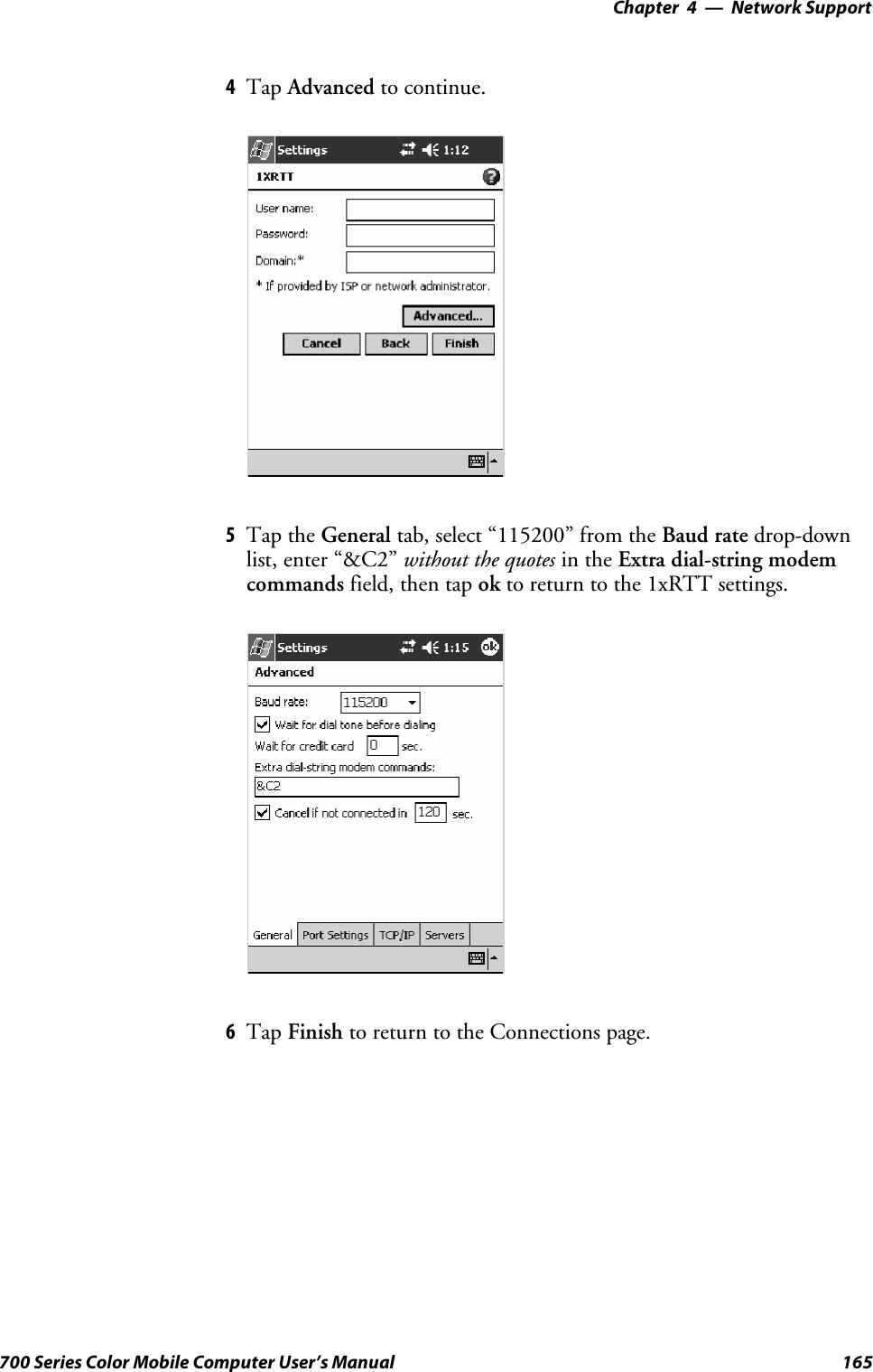 Network Support—Chapter 4165700 Series Color Mobile Computer User’s Manual4Tap Advanced to continue.5Tap the General tab, select “115200” from the Baud rate drop-downlist, enter “&amp;C2” without the quotes in the Extra dial-string modemcommands field, then tap ok to return to the 1xRTT settings.6Tap Finish to return to the Connections page.