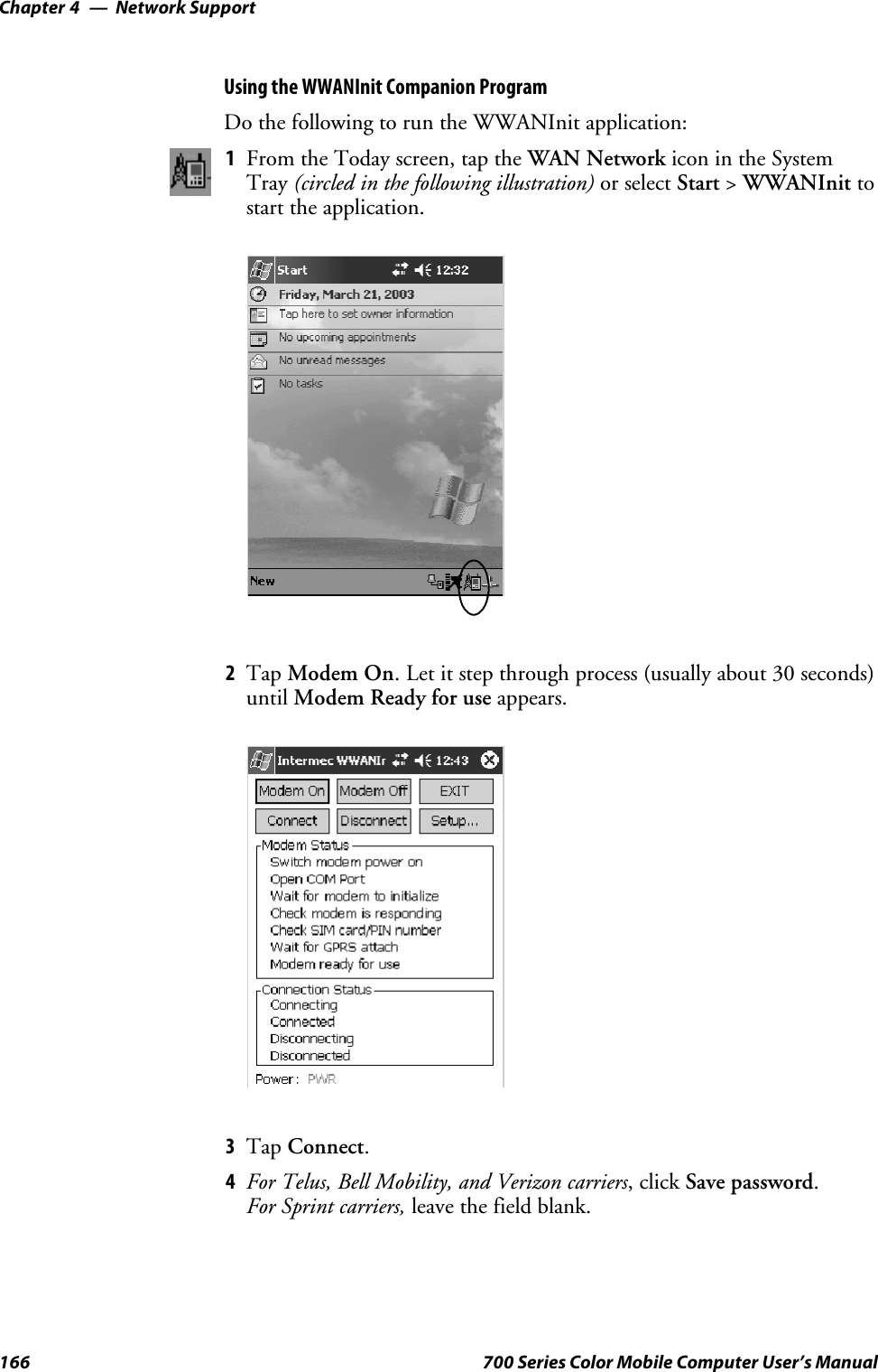 Network SupportChapter —4166 700 Series Color Mobile Computer User’s ManualUsing the WWANInit Companion ProgramDo the following to run the WWANInit application:1From the Today screen, tap the WAN Network icon in the SystemTray (circled in the following illustration) or select Start &gt;WWANInit tostart the application.2Tap Modem On. Let it step through process (usually about 30 seconds)until Modem Ready for use appears.3Tap Connect.4For Telus, Bell Mobility, and Verizon carriers,clickSave password.For Sprint carriers, leave the field blank.