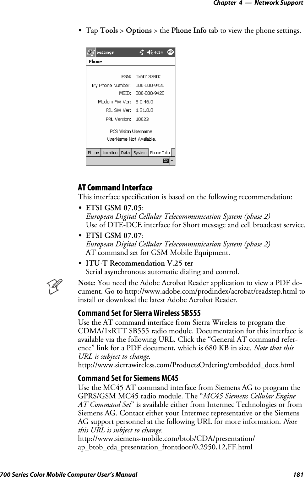 Network Support—Chapter 4181700 Series Color Mobile Computer User’s ManualSTap Tools &gt;Options &gt;thePhone Info tab to view the phone settings.AT Command InterfaceThis interface specification is based on the following recommendation:SETSI GSM 07.05:European Digital Cellular Telecommunication System (phase 2)Use of DTE-DCE interface for Short message and cell broadcast service.SETSI GSM 07.07:European Digital Cellular Telecommunication System (phase 2)AT command set for GSM Mobile Equipment.SITU-T Recommendation V.25 terSerial asynchronous automatic dialing and control.Note: You need the Adobe Acrobat Reader application to view a PDF do-cument. Go to http://www.adobe.com/prodindex/acrobat/readstep.html toinstall or download the latest Adobe Acrobat Reader.Command Set for Sierra Wireless SB555Use the AT command interface from Sierra Wireless to program theCDMA/1xRTT SB555 radio module. Documentation for this interface isavailable via the following URL. Click the “General AT command refer-ence” link for a PDF document, which is 680 KB in size. Note that thisURL is subject to change.http://www.sierrawireless.com/ProductsOrdering/embedded_docs.htmlCommand Set for Siemens MC45Use the MC45 AT command interface from Siemens AG to program theGPRS/GSM MC45 radio module. The “MC45 Siemens Cellular EngineAT Command Set” is available either from Intermec Technologies or fromSiemens AG. Contact either your Intermec representative or the SiemensAG support personnel at the following URL for more information. Notethis URL is subject to change.http://www.siemens-mobile.com/btob/CDA/presentation/ap_btob_cda_presentation_frontdoor/0,2950,12,FF.html