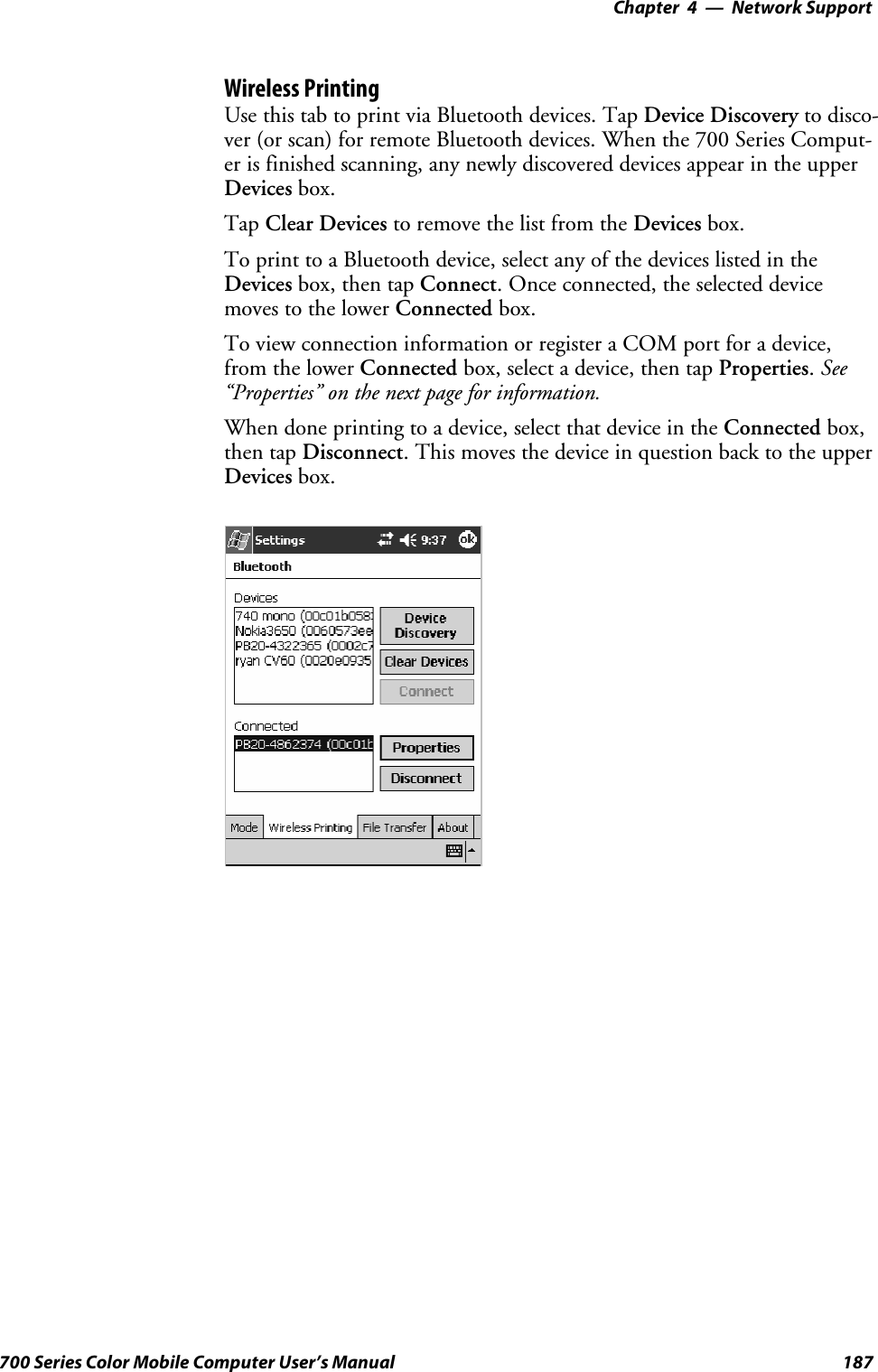 Network Support—Chapter 4187700 Series Color Mobile Computer User’s ManualWireless PrintingUse this tab to print via Bluetooth devices. Tap Device Discovery to disco-ver (or scan) for remote Bluetooth devices. When the 700 Series Comput-er is finished scanning, any newly discovered devices appear in the upperDevices box.Tap Clear Devices to remove the list from the Devices box.To print to a Bluetooth device, select any of the devices listed in theDevices box, then tap Connect. Once connected, the selected devicemoves to the lower Connected box.To view connection information or register a COM port for a device,from the lower Connected box, select a device, then tap Properties.See“Properties” on the next page for information.When done printing to a device, select that device in the Connected box,then tap Disconnect. This moves the device in question back to the upperDevices box.