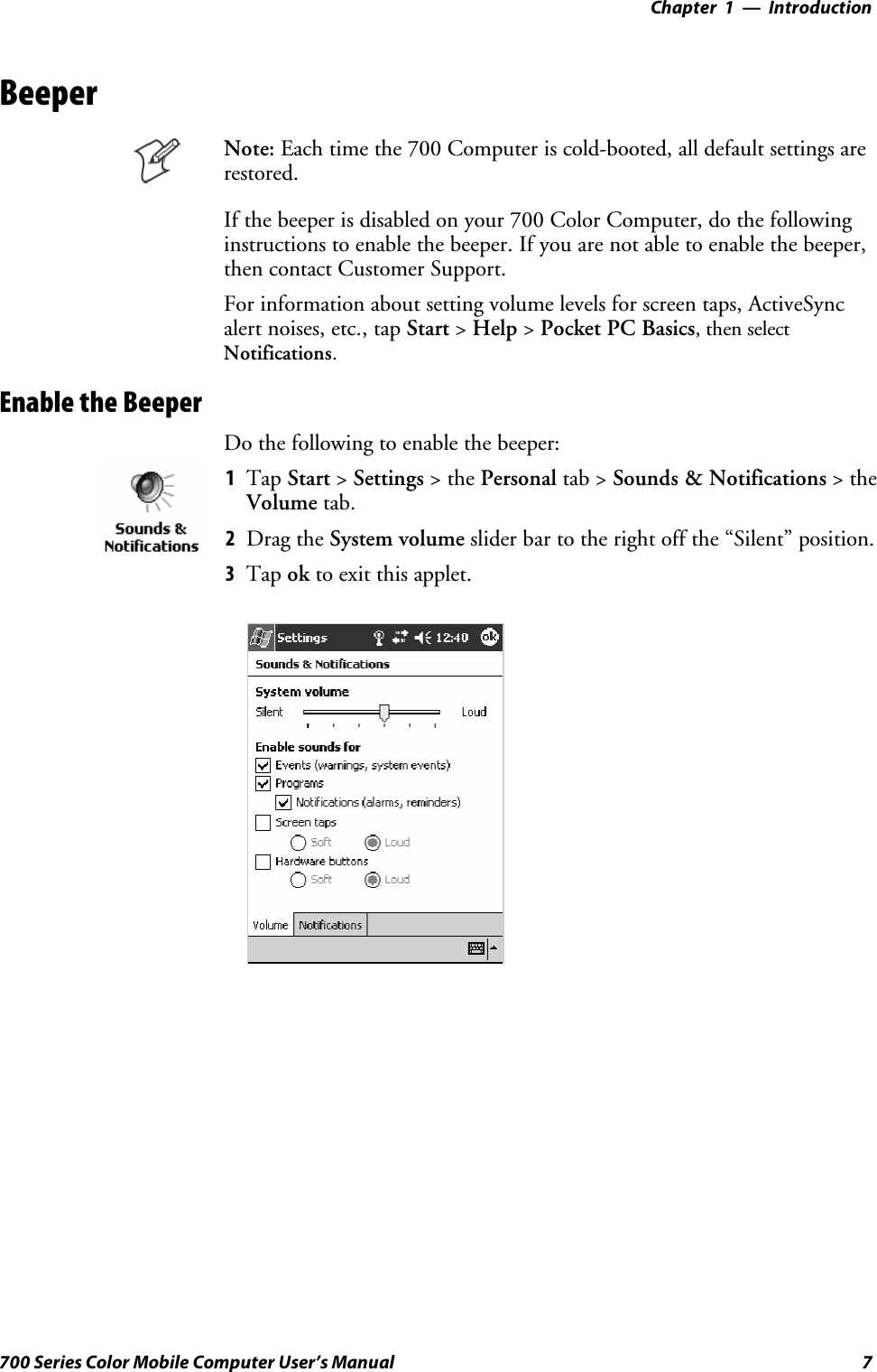 Introduction—Chapter 17700 Series Color Mobile Computer User’s ManualBeeperNote: Each time the 700 Computer is cold-booted, all default settings arerestored.If the beeper is disabled on your 700 Color Computer, do the followinginstructions to enable the beeper. If you are not able to enable the beeper,then contact Customer Support.For information about setting volume levels for screen taps, ActiveSyncalert noises, etc., tap Start &gt;Help &gt;Pocket PC Basics, then selectNotifications.Enable the BeeperDo the following to enable the beeper:1Tap Start &gt;Settings &gt;thePersonal tab &gt; Sounds &amp; Notifications &gt;theVolume tab.2Drag the System volume slider bar to the right off the “Silent” position.3Tap ok to exit this applet.