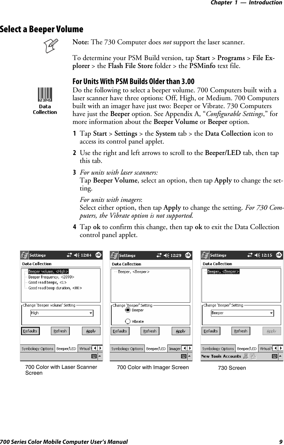 Introduction—Chapter 19700 Series Color Mobile Computer User’s ManualSelect a Beeper VolumeNote: The 730 Computer does not support the laser scanner.To determine your PSM Build version, tap Start &gt;Programs &gt;File Ex-plorer &gt;theFlash File Store folder &gt; the PSMinfo text file.For Units With PSM Builds Older than 3.00Do the following to select a beeper volume. 700 Computers built with alaserscannerhavethreeoptions:Off,High,orMedium.700Computersbuilt with an imager have just two: Beeper or Vibrate. 730 Computershave just the Beeper option. See Appendix A, “Configurable Settings,” formore information about the Beeper Volume or Beeper option.1Tap Start &gt;Settings &gt;theSystem tab&gt;theData Collection icon toaccess its control panel applet.2Use the right and left arrows to scroll to the Beeper/LED tab, then tapthis tab.3For units with laser scanners:Tap Beeper Volume, select an option, then tap Apply to change the set-ting.For units with imagers:Select either option, then tap Apply to change the setting. For 730 Com-puters, the Vibrate option is not supported.4Tap ok to confirm this change, then tap ok to exit the Data Collectioncontrol panel applet.700 Color with Imager Screen 730 Screen700 Color with Laser ScannerScreen